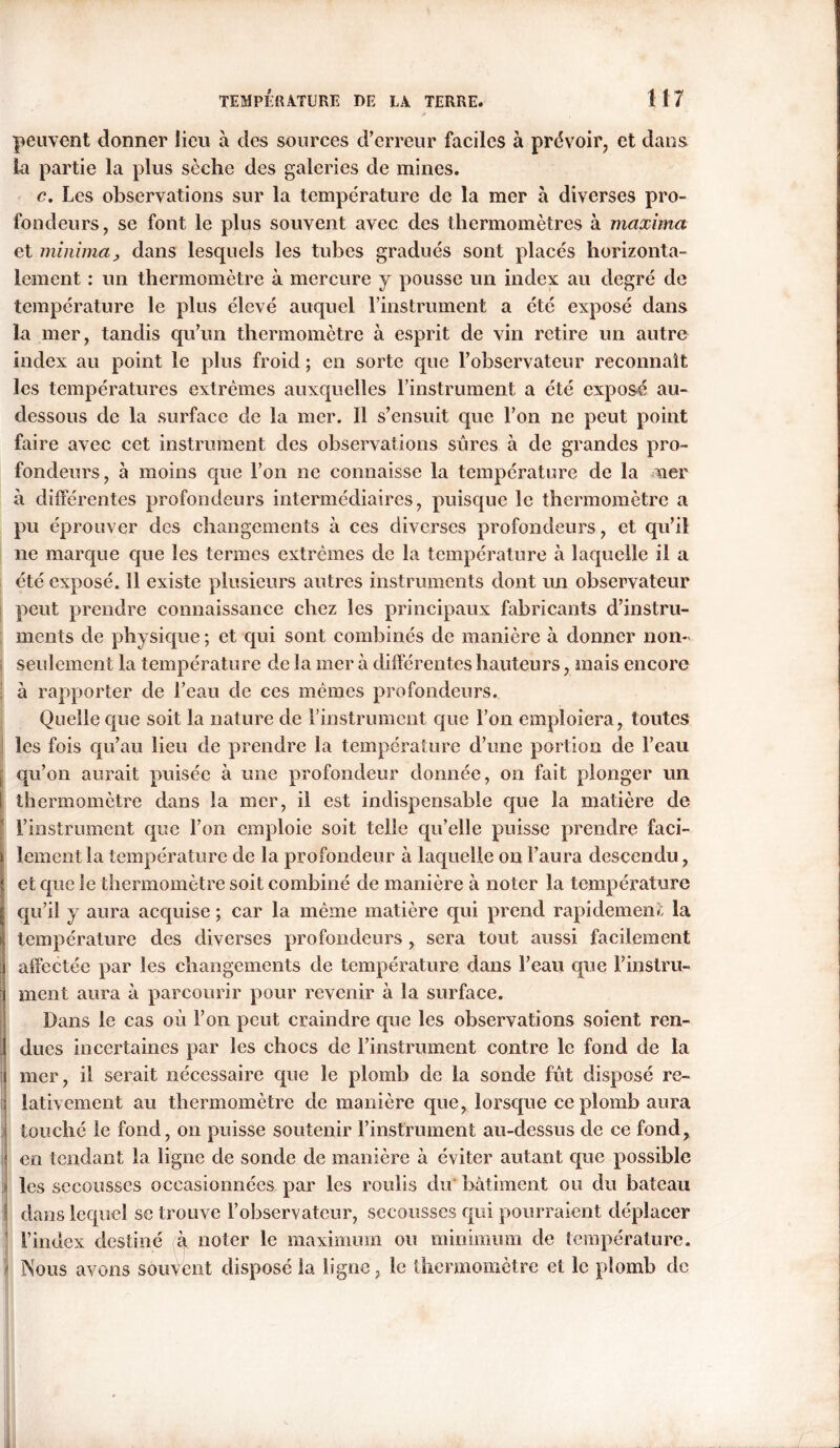 peuvent donner lieu à des sources d’erreur faciles à prévoir, et dans la partie la plus sèche des galeries de mines. c. Les observations sur la température de la mer à diverses pro- fondeurs, se font le plus souvent avec des thermomètres à maxima et minima y dans lesquels les tubes gradués sont placés horizonta- lement : un thermomètre à mercure y pousse un index au degré de température le plus élevé auquel l’instrument a été exposé dans la mer, tandis qu’un thermomètre à esprit de vin retire un autre index au point le plus froid ; en sorte que l’observateur reconnaît les températures extrêmes auxquelles l’instrument a été exposé au- dessous de la surface de la mer. Il s’ensuit que l’on ne peut point faire avec cet instrument des observations sûmes à de grandes pro- fondeurs, à moins que l’on ne connaisse la température de la ner à différentes profondeurs intermédiaires, puisque le thermomètre a pu éprouver des changements à ces diverses profondeurs, et qu’il ne marque que les termes extrêmes de la température à laquelle il a été exposé. Il existe plusieurs autres instruments dont un observateur peut prendre connaissance chez les principaux fabricants d’instru- ments de physique ; et qui sont combinés de manière à donner non- seulement la température de la mer à différentes hauteurs, mais encore à rapporter de l’eau de ces mêmes profondeurs. Quelle que soit la nature de l’instrument que l’on emploiera, toutes les fois qu’au lieu de prendre la température d’une portion de l’eau qu’on aurait puisée à une profondeur donnée, on fait plonger un I thermomètre dans la mer, il est indispensable que la matière de l’instrument que l’on emploie soit telle qu’elle puisse prendre faci- lement la température de la profondeur à laquelle on l’aura descendu, et que le thermomètre soit combiné de manière à noter la température qu’il y aura accpiise ; car la même matière qui prend rapidement la température des diverses profondeurs , sera tout aussi facilement affectée par les changements de température dans l’eau que l’instru- ment aura à parcourir pour revenir à la surface. Dans le cas où l’on peut craindre que les observations soient ren- dues incertaines par les chocs de l’instrument contre le fond de la : mer, il serait nécessaire que le plomb de la sonde fût disposé re- lativement au thermomètre de manière que, lorsque ce plomb aura touché le fond, on puisse soutenir l’instrument au-dessus de ce fond, ; en tendant la ligne de sonde de manière à éviter autant que possible les secousses occasionnées par les roulis du bâtiment ou du bateau dans lequel se trouve l’observateur, secousses qui pourraient déplacer l’index destiné à noter le maximum ou minimum de température, j Nous avons souvent dispose la ligne, le thermomètre et le plomb de