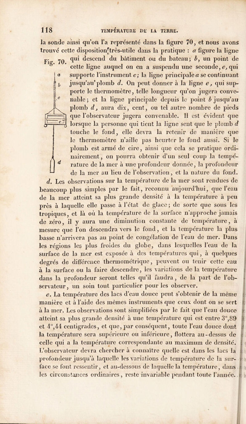 la sonde ainsi qu’on l’a représenté dans la figure 70, et nous ayons trouvé cette disposition-très-utile dans la pratique : a figure la ligne Fig. 70. et CT T O qui descend du bâtiment ou du bateau; b7 un point de cette ligne auquel on en a suspendu une seconde , e, qui supporte l’instrument e; la ligne principale a se continuant jusqu’au’plomb d. On peut donner à la ligne e , qui sup- porte le thermomètre, telle longueur qu’on jugera conve- nable ; et la ligne principale depuis le point b jusqu’au plomb d, aura dix, cent, ou tel autre nombre de pieds que l’observateur jugera convenable. Il est évident que lorsque la personne qui tient la ligne sent que le plomb d touche le fond, elle devra la retenir de manière que le thermomètre n’aille pas heurter le fond aussi. Si le plomb est armé de cire, ainsi que cela se pratique ordi- nairement, on pourra obtenir d’un seul coup la tempé- 1 ^ rature de la mer à une profondeur donnée, la profondeur -* de la mer au lieu de l’observation, et la nature du fond. d. Les observations sur la température de la mer sont rendues de beaucoup plus simples par le fait, reconnu aujourd’hui, que l’eau de la mer atteint sa plus grande densité à la température à peu près à laquelle elle passe à l’état de glace; de sorte que sous les tropiques, et là où la température de la surface n’approche jamais de zéro, il y aura une diminution constante de température, à mesure que l’on descendra vers le fond, et la température la plus basse n’arrivera pas au point de congélation de l’eau de mer. Dans les régions les plus froides du globe, dans lesquelles l’eau de la surface de la mer est exposée à des températures qui, à quelques degrés de différence thermométrique, peuvent ou tenir cette eau à la surface ou la faire descendre, les variations delà température dans la profondeur seront telles qu’il faudra, de la part de l’ob- servateur , un soin tout particulier pour les observer. e. La température des lacs cl’eau douce peut s’obtenir de la même manière et à l’aide des mêmes instruments que ceux dont on se sert à la mer. Les observations sont simplifiées par le fait que l’eau douce atteint sa plus grande densité à une température qui est entre 3°,89 et 4°,44 centigrades, et que, par conséquent, toute l’eau douce dont la température sera supérieure ou inférieure, flottera au-dessus de celle qui a la température correspondante au maximum de densité. L’observateur devra chercher à connaître quelle est dans les lacs la profondeur jusqu’à laquelle les variations de température de la sur- face se font ressentir, et au-dessous de laquelle la température, dans les circonstances ordinaires, reste invariable pendant toute l’année. I