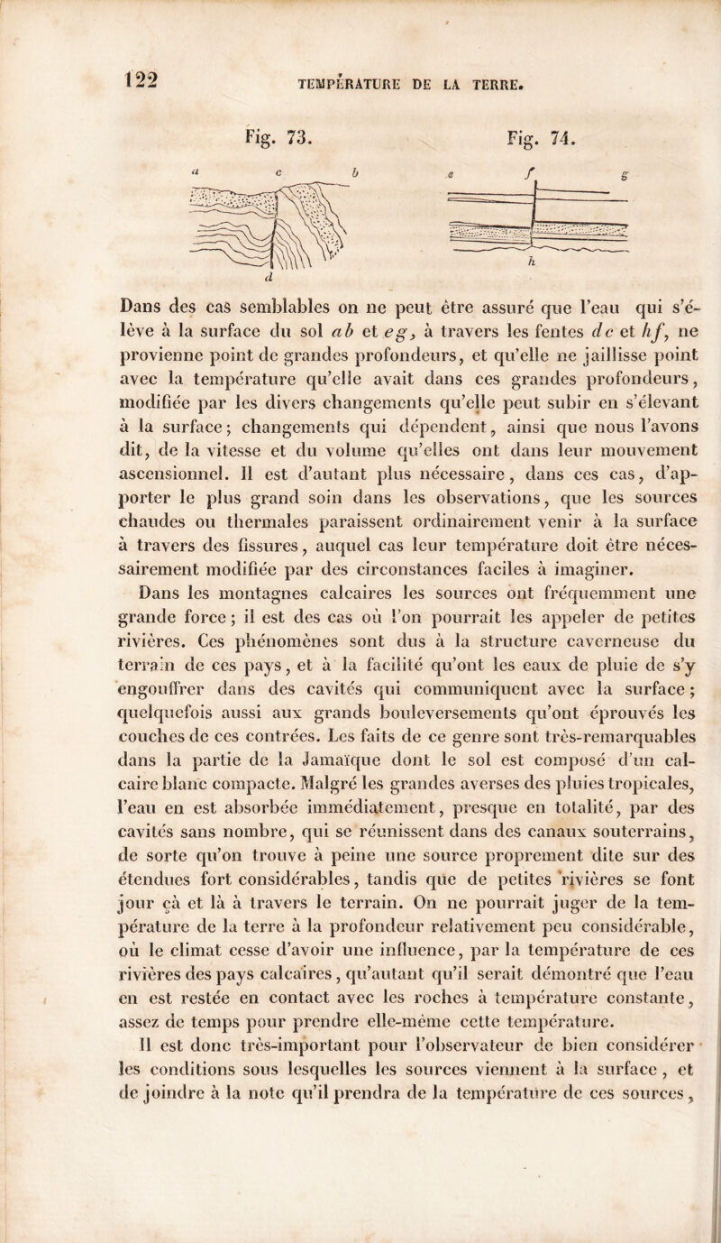 Fig. 73. Fig. 74. Dans des cas semblables on ne peut être assuré que l’eau qui s’é- lève à la surface du sol a b et eg, à travers les fentes de et hj\ ne provienne point de grandes profondeurs, et qu’elle ne jaillisse point avec la température qu’elle avait dans ces grandes profondeurs, modifiée par les divers changements qu’elle peut subir en s’élevant à la surface ; changements qui dépendent, ainsi que nous l’avons dit, de la vitesse et du volume qu’elles ont dans leur mouvement ascensionnel. 11 est d’autant plus nécessaire, dans ces cas, d’ap- porter le plus grand soin dans les observations, que les sources chaudes ou thermales paraissent ordinairement venir à la surface à travers des fissures, auquel cas leur température doit être néces- sairement modifiée par des circonstances faciles à imaginer. Dans les montagnes calcaires les sources ont fréquemment une grande force ; il est des cas où l’on pourrait les appeler de petites rivières. Ces phénomènes sont dus à la structure caverneuse du terrain de ces pays, et à la facilité qu’ont les eaux de pluie de s’y engouffrer dans des cavités qui communiquent avec la surface ; quelquefois aussi aux grands bouleversements qu’ont éprouvés les couches de ces contrées. Les faits de ce genre sont très-remarquables dans la partie de la Jamaïque dont le sol est composé d’un cal- caire blanc compacte. Malgré les grandes averses des pluies tropicales, l’eau en est absorbée immédiatement, presque en totalité, par des cavités sans nombre, qui se réunissent dans des canaux souterrains, de sorte qu’on trouve à peine une source proprement dite sur des étendues fort considérables, tandis que de petites rivières se font jour çà et là à travers le terrain. On ne pourrait juger de la tem- pérature de la terre à la profondeur relativement peu considérable, où le climat cesse d’avoir une influence, par la température de ces rivières des pays calcaires, qu’autant qu’il serait démontré que l’eau en est restée en contact avec les roches à température constante , assez de temps pour prendre elle-même cette température. 11 est donc très-important pour l’observateur de bien considérer les conditions sous lesquelles les sources viennent à la surface , et de joindre à la note qu’il prendra de la température de ces sources,