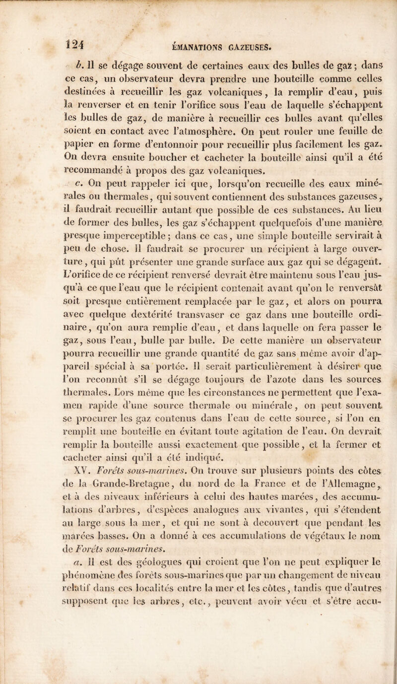 b. 11 sc dégage souvent de certaines eaux des bulles de gaz ; dans ce cas, un observateur devra prendre une bouteille comme celles destinées à recueillir les gaz volcaniques, la remplir d’eau , puis la renverser et en tenir l’orifice sous l’eau de laquelle s’échappent les bulles de gaz, de manière à recueillir ces bulles avant qu’elles soient en contact avec l’atmosphère. On peut rouler une feuille de papier en forme d’entonnoir pour recueillir plus facilement les gaz. On devra ensuite boucher et cacheter la bouteille ainsi qu’il a été recommandé à propos des gaz volcaniques. c. On peut rappeler ici que, lorsqu’on recueille des eaux miné- rales ou thermales, qui souvent contiennent des substances gazeuses, il faudrait recueillir autant que possible de ces substances. Au lieu de former des bulles, les gaz s’échappent quelquefois d’une manière presque imperceptible; dans ce cas, une simple bouteille servirait à peu de chose, fl faudrait se procurer un récipient à large ouver- ture , qui pût présenter une grande surface aux gaz qui se dégagent. L’orifice de ce récipient renversé devrait être maintenu sous l’eau jus- qu’à ce que l’eau que le récipient contenait avant qu’on le renversât soit presque entièrement remplacée par le gaz, et alors on pourra avec quelque dextérité transvaser ce gaz dans une bouteille ordi- naire , qu’on aura remplie d’eau, et dans laquelle on fera passer le gaz, sous l’eau, bulle par bulle. De cette manière un observateur pourra recueillir une grande quantité de gaz sans même avoir d’ap- pareil spécial à sa portée. Il serait particulièrement à désirer que l’on reconnût s’il se dégage toujours de l’azote dans les sources thermales. Lors même cpie les circonstances ne permettent que l’exa- men rapide d’une source thermale ou minérale, on peut souvent se procurer les gaz contenus dans l’eau de cette source, si l’on en remplit une bouteille en évitant toute agitation de l’eau. On devrait remplir la bouteille aussi exactement que possible, et la fermer et cacheter ainsi qu’il a été indiqué. XV. Forêts sous-marines. On trouve sur plusieurs points des cotes de la Grande-Bretagne, du nord de la France et de l’Allemagne, et à des niveaux inférieurs à celui des hautes marées, des accumu- lations d’arbres, d’espèces analogues aux vivantes, qui s’étendent au large sous la mer, et qui ne sont à découvert que pendant les marées basses. On a donné à ces accumulations de végétaux le nom de Forêts sous-marines. a. 11 est des géologues qui croient que l’on ne peut expliquer le phénomène des forêts sous-marines que par un changement de niveau relatif dans ces localités entre la mer et les côtes, tandis que d’autres supposent que les arbres, etc., peuvent avoir vécu et s’être accu-