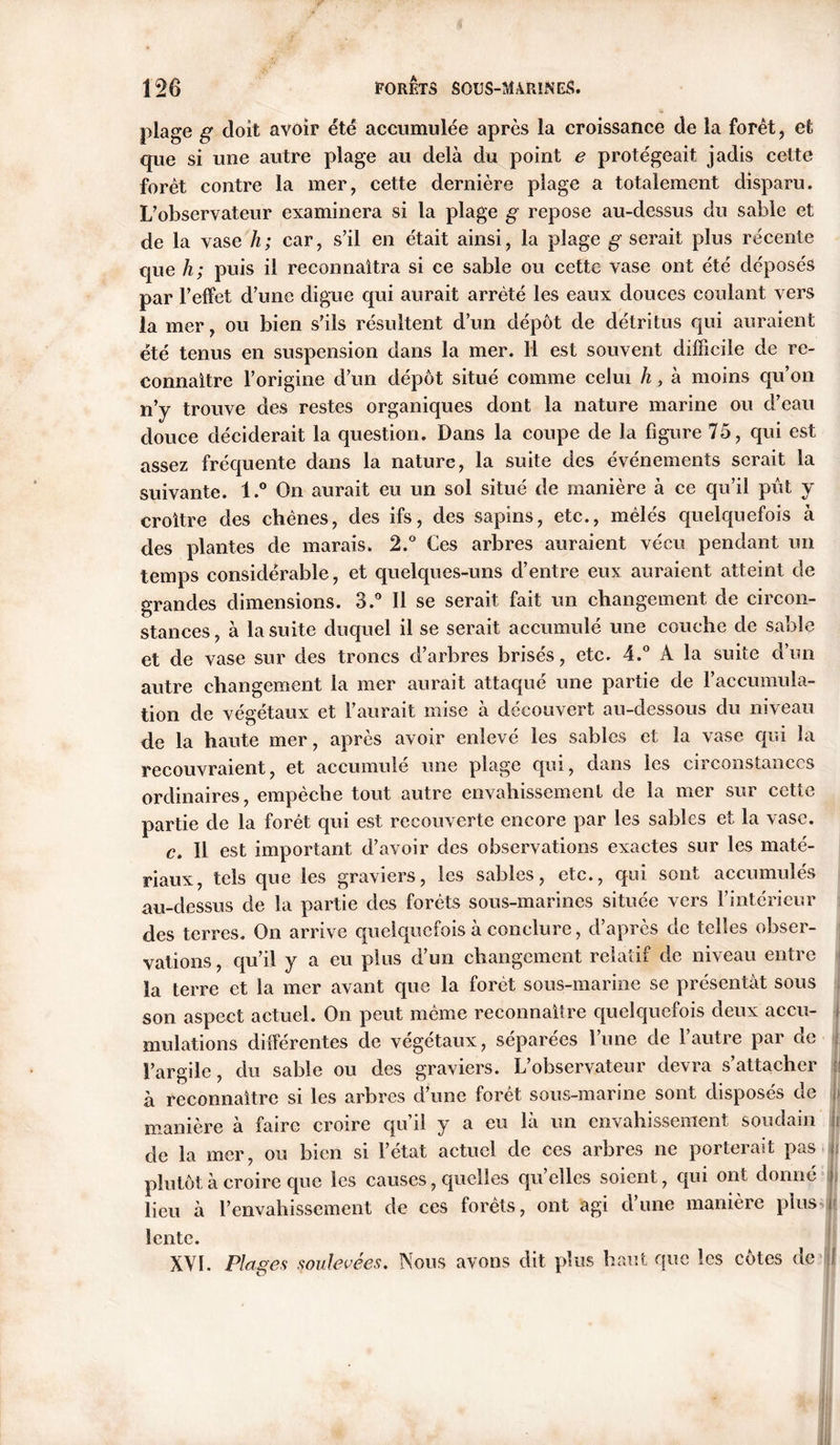 plage g doit avoir été accumulée après la croissance de la forêt, et que si une autre plage au delà du point e protégeait jadis cette forêt contre la mer, cette dernière plage a totalement disparu. L'observateur examinera si la plage g repose au-dessus du sable et de la vase h; car, s’il en était ainsi, la plage g serait plus récente que h; puis il reconnaîtra si ce sable ou cette vase ont été déposés par l’effet d’une digue qui aurait arrêté les eaux douces coulant vers la mer, ou bien s’ils résultent d’un dépôt de détritus qui auraient été tenus en suspension dans la mer. Il est souvent difficile de re- connaître l’origine d’un dépôt situé comme celui h, à moins qu’on n’y trouve des restes organiques dont la nature marine ou d’eau douce déciderait la question. Dans la coupe de la figure 75, qui est assez fréquente dans la nature, la suite des événements serait la suivante. l.° On aurait eu un sol situé de manière à ce qu’il pût y croître des chênes, des ifs, des sapins, etc., mêlés quelquefois à des plantes de marais. 2.° Ces arbres auraient vécu pendant un temps considérable, et quelques-uns d’entre eux auraient atteint de grandes dimensions. 3.° Il se serait fait un changement de circon- stances , à la suite duquel il se serait accumulé une couche de sable et de vase sur des troncs d’arbres brisés, etc. 4.° A la suite d’un autre changement la mer aurait attaqué une partie de l’accumula- tion de végétaux et l’aurait mise à découvert au-dessous du niveau de la haute mer, après avoir enlevé les sables et la vase qui la recouvraient, et accumulé une plage qui, dans les circonstances ordinaires, empêche tout autre envahissement de la mer sur cette partie de la forêt qui est recouverte encore par les sables et la vase. c. Il est important d’avoir des observations exactes sur les maté- riaux, tels que les graviers, les sables, etc., qui sont accumulés au-dessus de la partie des forêts sous-marines située vers l’intérieur des terres. On arrive quelquefois à conclure, d’après de telles obser- vations , qu’il y a eu plus d’un changement relatif de niveau entre la terre et la mer avant que la forêt sous-marine se présentât sous son aspect actuel. On peut même reconnaître quelquefois deux accu- mulations différentes de végétaux, séparées l’une de l’autre par de l’argile, du sable ou des graviers. L’observateur devra s’attacher à reconnaître si les arbres d’une forêt sous-marine sont disposés de manière à faire croire qu’il y a eu là un envahissement soudain de la mer, ou bien si l’état actuel de ces arbres ne porterait pas plutôt à croire que les causes, quelles qu’elles soient, qui ont donné lieu à l’envahissement de ces forêts, ont agi d’une manière plus lente. XVI. Plages soulevées. Nous avons dit plus haut que les côtes de