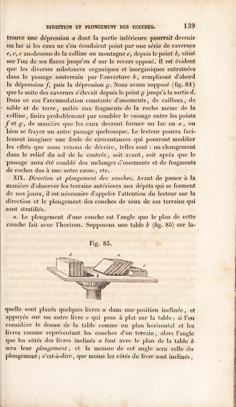 trouve une dépression a dont la partie inférieure pourrait devenir un lac si les eaux ne s’en écoulaient point par une série de cavernes c, c, c au-dessous de la colline ou montagne e, depuis le point b, situé sur l’un de ses flancs jusqu’en d sur le revers opposé. 11 est évident que les diverses substances organiques et inorganiques entraînées dans le passage souterrain par l’ouverture b} rempliront d’abord la dépression^ puis la dépression g. Nous avons supposé (fig. 84) que la suite des cavernes s’élevait depuis le point g jusqu’à la sortie d. Dans ce cas l’accumulation constante d’ossements, de cailloux, de sable et de terre, mélée aux fragments de la roche même de la colline, finira probablemont par combler le passage entre les points f et g} de manière que les eaux devront former un lac en a, ou bien se frayer un autre passage quelconque. Le lecteur pourra faci- lement imaginer une foule de circonstances qui pourront modifier les effets que nous venons de décrire, telles sont : un changement dans le relief du sol de la contrée, soit avant, soit après que le passage aura été comblé des mélanges d’ossements et de fragments de roches dus à une autre cause , etc. XIX. Direction et plongement des couches. Avant de passer à la manière d’observer les terrains antérieurs aux dépôts qui se forment de nos jours, il est nécessaire d’appeler l’attention du lecteur sur la direction et le plongement des couches de ceux de ces terrains qui sont stratifiés. a. Le plongement d’une couche est l’angle que le plan de cette couche fait avec l’horizon. Supposons une table b (fig. 85) sur la- Fig. 85. quelle sont placés quelques livres a dans une position inclinée, et appuyés sur un autre livre c qui pose à plat sur la table ; si l’on considère le dessus de la table comme un plan horizontal et les livres comme représentant les couches d’un terrain, alors l’angle que les côtés des livres inclinés a font avec le plan de la table b sera leur plongement, et la mesure de cet angle sera celle du plongement; c’est-à-dire, que moins les côtés du livre sont inclinés,