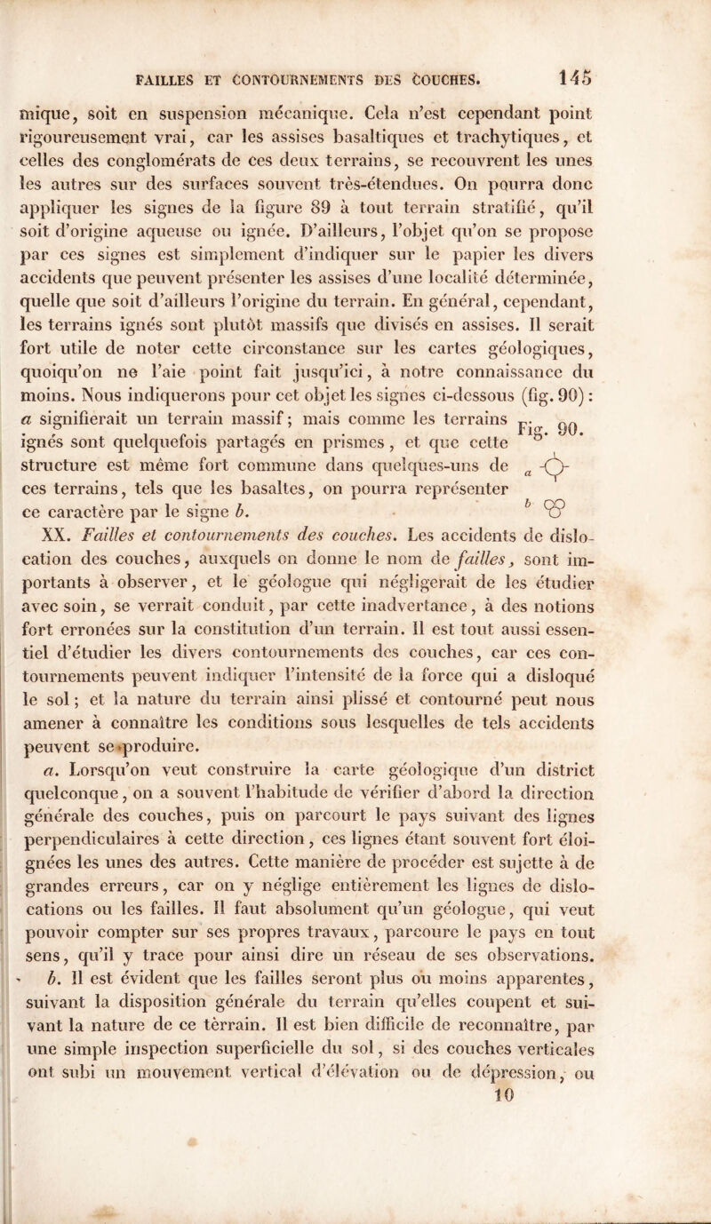 mique, soit en suspension mécanique. Cela n’est cependant point rigoureusement vrai, car les assises basaltiques et trachytiques, et celles des conglomérats de ces deux terrains, se recouvrent les unes les autres sur des surfaces souvent très-étendues. On pourra donc appliquer les signes de la figure 89 à tout terrain stratifié, qu’il soit d’origine aqueuse ou ignée. D’ailleurs, l’objet qu’on se propose par ces signes est simplement d’indiquer sur le papier les divers accidents cpie peuvent présenter les assises d’une localité déterminée, quelle que soit d’ailleurs l’origine du terrain. En général, cependant, les terrains ignés sont plutôt massifs que divisés en assises. Il serait fort utile de noter cette circonstance sur les cartes géologiques, quoiqu’on ne l’aie point fait jusqu’ici, à notre connaissance du moins. Nous indiquerons pour cet objet les signes ci-dessous (fig. 90) : a signifierait un terrain massif ; mais comme les terrains P . 7 yO. ignés sont quelquefois partagés en prismes, et que cette structure est même fort commune dans quelques-uns de a -Çh ces terrains, tels que les basaltes, on pourra représenter ce caractère par le signe b. l<5> XX. Failles et contournements des couches. Les accidents de dislo- cation des couches, auxquels on donne le nom de failles, sont im- portants à observer, et le géologue qui négligerait de les étudier avec soin, se verrait conduit, par cette inadvertance, à des notions fort erronées sur la constitution d’un terrain. Il est tout aussi essen- tiel d’étudier les divers contournements des couches, car ces con- tournements peuvent indiquer l’intensité de la force qui a disloqué le sol ; et la nature du terrain ainsi plissé et contourné peut nous amener à connaître les conditions sous lesquelles de tels accidents peuvent se «produire. a. Lorsqu’on veut construire la carte géologique cl’un district quelconque, on a souvent l’habitude de vérifier d’abord la direction générale des couches, puis on parcourt le pays suivant des lignes perpendiculaires à cette direction, ces lignes étant souvent fort éloi- gnées les unes des autres. Cette manière de procéder est sujette à de grandes erreurs, car on y néglige entièrement les lignes de dislo- cations ou les failles. 11 faut absolument qu’un géologue, qui veut pouvoir compter sur ses propres travaux, parcoure le pays en tout sens, qu’il y trace pour ainsi dire un réseau de ses observations. b. il est évident que les failles seront plus ou moins apparentes, suivant la disposition générale du terrain qu’elles coupent et sui- vant la nature de ce terrain. Il est bien difficile de reconnaître, par une simple inspection superficielle du sol, si des couches verticales ont subi un mouvement vertical d’élévation ou de dépression, ou 10