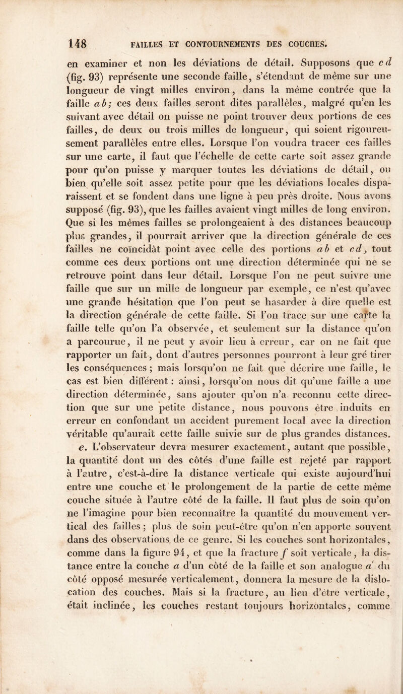 en examiner et non les déviations de détail. Supposons que cd (fig. 93) représente une seconde faille, s’étendant de même sur une longueur de vingt milles environ, dans la même contrée que la faille a b; ces deux failles seront dites parallèles, malgré qu’en les suivant avec détail on puisse ne point trouver deux portions de ces failles, de deux ou trois milles de longueur, qui soient rigoureu- sement parallèles entre elles. Lorsque l’on voudra tracer ces failles sur une carte, il faut que l’échelle de cette carte soit assez grande pour qu’on puisse y marquer toutes les déviations de détail, ou bien qu’elle soit assez petite pour que les déviations locales dispa- raissent et se fondent dans une ligne à peu près droite. Nous avons supposé (fîg. 93), que les failles avaient vingt milles de long environ. Que si les mêmes failles se prolongeaient à des distances beaucoup plus grandes, il pourrait arriver que la direction générale de ces failles ne coïncidât point avec celle des portions a b et cd, tout comme ces deux portions ont une direction déterminée qui ne se retrouve point dans leur détail. Lorsque l’on ne peut suivre une faille que sur un mille de longueur par exemple, ce n’est qu’avec une grande hésitation que l’on peut se hasarder à dire quelle est la direction générale de cette faille. Si l’on trace sur une cafte la faille telle qu’on l’a observée, et seulement sur la distance qu’on a parcourue, il ne peut y avoir lieu à erreur, car on ne fait que rapporter un fait, dont d’autres personnes pourront à leur gré tirer les conséquences; mais lorsqu’on ne fait que décrire une faille, le cas est bien dilférent : ainsi, lorsqu’on nous dit qu’une faille a une direction déterminée, sans ajouter qu’on n’a reconnu cette direc- tion que sur une petite distance, nous pouvons être induits en erreur en confondant un accident purement local avec la direction véritable qu’aurait cette faille suivie sur de plus grandes distances. e. L’observateur devra mesurer exactement, autant que possible, la quantité dont un des côtés d’une faille est rejeté par rapport à l’autre, c’est-à-dire la distance verticale qui existe aujourd’hui entre une couche et le prolongement de la partie de cette même couche située à l’autre côté de la faille. 11 faut plus de soin qu’on ne l’imagine pour bien reconnaître la quantité du mouvement ver- tical des failles ; plus de soin peut-être qu’on n’en apporte souvent dans des observations, de ce genre. Si les couches sont horizontales, comme dans la figure 94, et que la fracture y soit verticale, la dis- tance entre la couche a d’un côté de la faille et son analogue a du côté opposé mesurée verticalement, donnera la mesure de la dislo- cation des couches. Mais si la fracture, au lieu d’être verticale, était inclinée, les couches restant toujours horizontales, comme