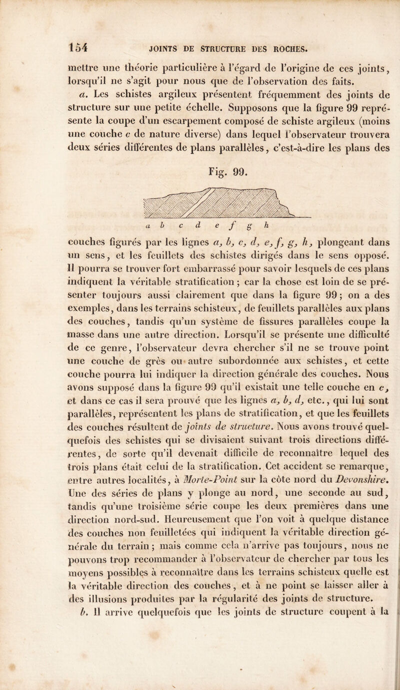 mettre une théorie particulière à l’égard de l’origine de ces joints, lorsqu’il ne s’agit pour nous que de l’observation des faits. a. Les schistes argileux présentent fréquemment des joints de structure sur une petite échelle. Supposons que la figure 99 repré- sente la coupe d’un escarpement composé de schiste argileux (moins une couche c de nature diverse) dans lequel l’observateur trouvera deux séries différentes de plans parallèles, c’est-à-dire les plans des Fig. 99. a b c d e f g h couches figurés par les lignes a, h, c, d, e, f, g, h, plongeant dans un sens , et les feuillets des schistes dirigés dans le sens opposé. Il pourra se trouver fort embarrassé pour savoir lesquels de ces plans indiquent la véritable stratification ; car la chose est loin de se pré- senter toujours aussi clairement que dans la figure 99; on a des exemples, dans les terrains schisteux, de feuillets parallèles aux plans des couches, tandis qu’un système de fissures parallèles coupe la masse dans une autre direction. Lorsqu’il se présente une difficulté de ce genre, l’observateur devra chercher s’il ne se trouve point une couche de grès ou autre subordonnée aux schistes, et cette couche pourra lui indiquer la direction générale des couches. Nous avons supposé dans la figure 99 qu’il existait une telle couche en c, et dans ce cas il sera prouvé que les lignes a, b, d, etc., qui lui sont parallèles, représentent les plans de stratification, et que les feuillets des couches résultent de joints de structure. Nous avons trouvé quel- quefois des schistes qui se divisaient suivant trois directions diffé- rentes, de sorte qu’il devenait difficile de rcconnaitre lequel des trois plans était celui de la stratification. Cet accident se remarque, entre autres localités, à Morte-Point sur la côte nord du Devonshire* Une des séries de plans y plonge au nord, une seconde au sud, tandis qu’une troisième série coupe les deux premières dans une direction nord-sud. Heureusement que l’on voit à quelque distance des couches non feuilletées qui indiquent la véritable direction gé- nérale du terrain; mais comme cela n’arrive pas toujours, nous ne pouvons trop recommander à l’observateur de chercher par tous les moyens possibles à reconnaître dans les terrains schisteux quelle est la véritable direction des couches, et à ne point se laisser aller à des illusions produites par la régularité des joints de structure. h. 11 arrive quelquefois que les joints de structure coupent à la