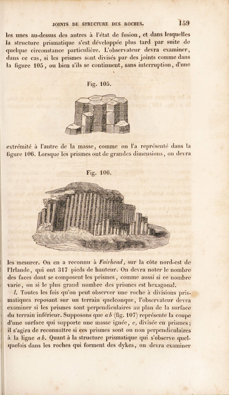 les unes au-dessus des autres à l’état de fusion, et dans lesquelles la structure prismatique s’est développée plus tard par suite de quelque circonstance particulière. L’observateur devra examiner, dans ce cas, si les prismes sont divisés par des joints comme dans la figure 105, ou bien s’ils se continuent, sans interruption, d’une % Fig. 105. extrémité à l’autre de la masse, comme on l’a représenté dans la figure 106. Lorsque les prismes ont de grandes dimensions, on devra Fig. 106, les mesurer. On en a reconnu à Fairhead, sur la côte nord-est de l’Irlande, qui ont 317 pieds de hauteur. On devra noter le nombre des faces dont se composent les prismes, comme aussi si ce nombre varie, ou si le plus grand nombre des prismes est hexagonal. /. Toutes les fois qu’on peut observer une roche à divisions pris- matiques reposant sur un terrain quelconque, l’observateur devra examiner si les prismes sont perpendiculaires au plan de la surface du terrain inférieur. Supposons que ab (fig. 107) représente la coupe d’une surface qui supporte une masse ignée, c, divisée en prismes; il s’agira de reconnaître si ces prismes sont ou non perpendiculaires à la ligne a b. Quant à la structure prismatique qui s’observe quel- quefois dans les roches qui forment des dykes, on devra examiner