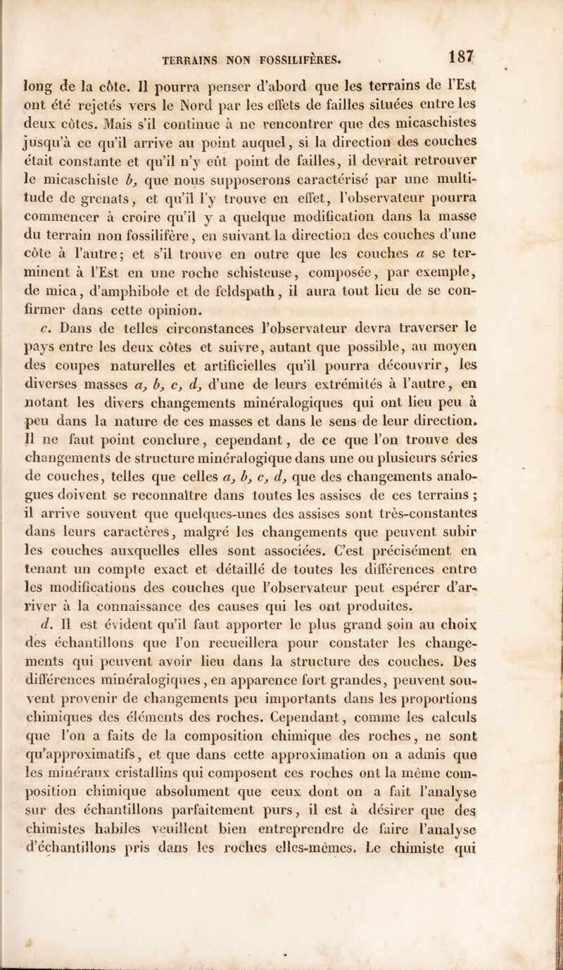 long de la cote. Il pourra penser d’abord que les terrains de l’Est ont été rejetés vers le Nord par les effets de failles situées entre les deux côtes. Mais s’il continue à ne rencontrer que des micaschistes jusqu’à ce qu’il arrive au point auquel, si la direction des couches était constante et qu’il n’y eût point de failles, il devrait retrouver le micaschiste b, que nous supposerons caractérisé par une multi- tude de grenats, et qu’il l’y trouve en effet, l’observateur pourra commencer à croire qu’il y a quelque modification dans la masse du terrain non fossilifère, en suivant la direction des couches d’une côte à l’autre; et s’il trouve en outre que les couches a se ter- minent à l’Est en une roche schisteuse, composée, par exemple, de mica, d’amphibole et de feldspath, il aura tout lieu de se con- firmer dans cette opinion. c. Dans de telles circonstances l’observateur devra traverser le pays entre les deux côtes et suivre, autant que possible, au moyen des coupes naturelles et artificielles qu’il pourra découvrir, les diverses masses a, b, c, cl, d’une de leurs extrémités à l’autre, en notant les divers changements minéralogiques qui ont lieu peu à peu dans la nature de ces masses et dans le sens de leur direction. Il ne faut point conclure, cependant, de ce que l’on trouve des changements de structure minéralogique dans une ou plusieurs séries de couches, telles que celles a, b, c, d, que des changements analo- gues doivent se reconnaître dans toutes les assises de ces terrains ; il arrive souvent que quelques-unes des assises sont très-constantes dans leurs caractères, malgré les changements que peuvent subir les couches auxquelles elles sont associées. C’est précisément en tenant un compte exact et détaillé de toutes les différences entre les modifications des couches que l’observateur peut espérer d’ar- river à la connaissance des causes qui les ont produites. d. Il est évident qu’il faut apporter le plus grand soin au choix des échantillons que l’on recueillera pour constater les change- ments qui peuvent avoir lieu dans la structure des couches. Des différences minéralogiques, en apparence fort grandes, peuvent sou- vent provenir de changements peu importants dans les proportions chimiques des éléments des roches. Cependant, comme les calculs que l’on a faits de la composition chimique des roches, ne sont qu’approximatifs, et que dans cette approximation on a admis que les minéraux cristallins qui composent ces roches ont la même com- position chimique absolument que ceux dont on a fait l’analyse sur des échantillons parfaitement purs, il est à désirer que des chimistes habiles veuillent bien entreprendre de faire l’analyse d’échantillons pris dans les roches elles-mêmes. Le chimiste qui