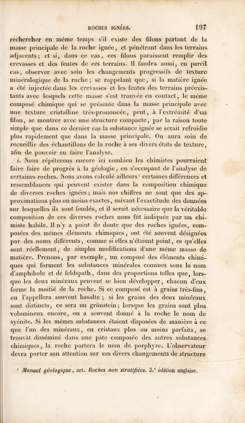 rechercher en même temps s'il existe des filons partant de la masse principale de la roche ignée, et pénétrant dans les terrains adjacents; et si, dans ce cas, ces liions paraissent remplir des crevasses et des fentes de ces terrains. 11 faudra aussi, en pareil cas, observer avec soin les changements progressifs de texture minéralogique de la roche ; se rappelant que, si la matière ignée a été injectée dans les crevasses et les fentes des terrains préexis- tants avec lesquels cette masse s’est trouvée en contact, le même composé chimique qui se présente dans la masse principale avec une texture cristalline très-prononcée, peut, à l’extrémité d’un filon, se montrer avec une structure compacte, par la raison toute simple que dans ce dernier cas la substance ignée se serait refroidie plus rapidement que dans la masse principale. On aura soin de recueillir des échantillons de la roche à ses divers états de texture, afin de pouvoir en faire l’analyse. i. Nous répéterons encore ici combien les chimistes pourraient faire faire de progrès à la géologie, en s’occupant de l’analyse de certaines roches. Nous avons calculé ailleurs1 certaines différences et ressemblances qui peuvent exister dans la composition chimique de diverses roches ignées ; mais nos chiffres ne sont que des ap- proximations plus ou moins exactes, suivant l’exactitude des données sur lesquelles ils sont fondés, et il serait nécessaire que la véritable composition de ces diverses roches nous fût indiquée par un chi- miste habile. Il n’y a point de doute que des roches ignées, com- posées des mêmes éléments chimiques, ont été souvent désignées par des noms différents, comme si elles n’étaient point, ce qu’elles sont réellement, de simples modifications d’une même masse de matière. Prenons, par exemple, un composé des éléments chimi- ques qui forment les substances minérales connues sous le nom d’amphibole et de feldspath, dans des proportions telles que, lors- que les deux minéraux peuvent se bien développer, chacun d’eux forme la moitié de la roche. Si ce composé est à grains très-fins, on l’appellera souvent basalte ; si les grains des deux minéraux sont distincts, ce sera un grünstein ; lorsque les grains sont plus volumineux encore, on a souvent donné à la roche le nom de syénite. Si les mêmes substances étaient disposées de manière à ce que l’un des minéraux, en cristaux plus ou moins parfaits, se trouvât disséminé dans une pâte composée des autres substances chimiques, la roche portera le nom de porphyre. L’observateur devra porter son attention sur ces divers changements de structure 1 Manuel géologique, art. Roches non stratifiées. 3.e édition anglaise»