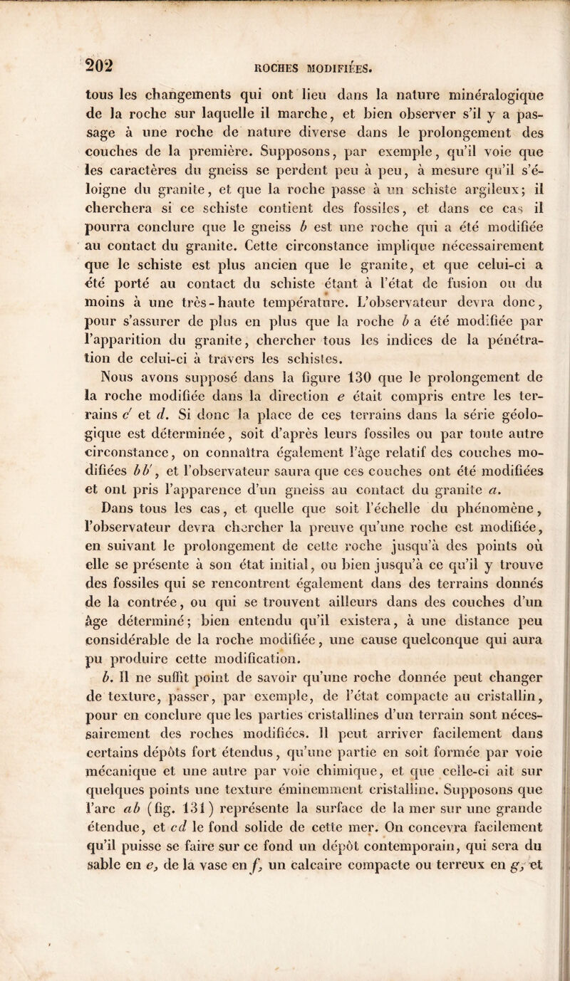 tous les changements qui ont lieu dans la nature minéralogique de la roche sur laquelle il marche, et bien observer s’il y a pas- sage à une roche de nature diverse dans le prolongement des couches de la première. Supposons, par exemple, qu’il voie que les caractères du gneiss se perdent peu à peu, à mesure qu’il s’é- loigne du granite, et que la roche passe à un schiste argileux; il cherchera si ce schiste contient des fossiles, et dans ce cas il pourra conclure que le gneiss b est une roche qui a été modifiée au contact du granite. Cette circonstance implique nécessairement que le schiste est plus ancien que le granité, et que celui-ci a été porté au contact du schiste étant à l’état cle fusion ou du » moins à une très-haute température. L’observateur devra donc, pour s’assurer de plus en plus que la roche b a été modifiée par l’apparition du granité, chercher tous les indices de la pénétra- tion de celui-ci à travers les schistes. Nous avons supposé dans la figure 130 que le prolongement de la roche modifiée dans la direction e était compris entre les ter- rains c' et d. Si donc la place de ces terrains dans la série géolo- gique est déterminée, soit cl’après leurs fossiles ou par toute autre circonstance, on connaîtra également Fàge relatif des couches mo- difiées bb' y et l’observateur saura que ces couches ont été modifiées et ont pris l’apparence d’un gneiss au contact du granite a. Dans tous les cas, et quelle que soit l’échelle du phénomène, l’observateur devra chercher la preuve qu’une roche est modifiée, en suivant le prolongement de cette roche jusqu’à des points où elle se présente à son état initial, ou bien jusqu’à ce qu’il y trouve des fossiles qui se rencontrent également dans des terrains donnés de la contrée, ou qui se trouvent ailleurs dans des couches d’un âge déterminé; bien entendu qu’il existera, à une distance peu considérable de la roche modifiée, une cause quelconque qui aura pu produire cette modification. b. Il ne suffit point de savoir qu’une roche donnée peut changer de texture, passer, par exemple, de l’état compacte au cristallin, pour en conclure que les parties cristallines d’un terrain sont néces- sairement des roches modifiées. Il peut arriver facilement dans certains dépôts fort étendus, qu’une partie en soit formée par voie mécanique et une autre par voie chimique, et que celle-ci ait sur quelques points une texture éminemment cristalline. Supposons que l’arc ab (fîg, 131) représente la surface de lamer sur une grande étendue, et cd le fond solide de cette mer. On concevra facilement qu’il puisse se faire sur ce fond un dépôt contemporain, qui sera du sable en e, de la vase en f, un calcaire compacte ou terreux en g, et H