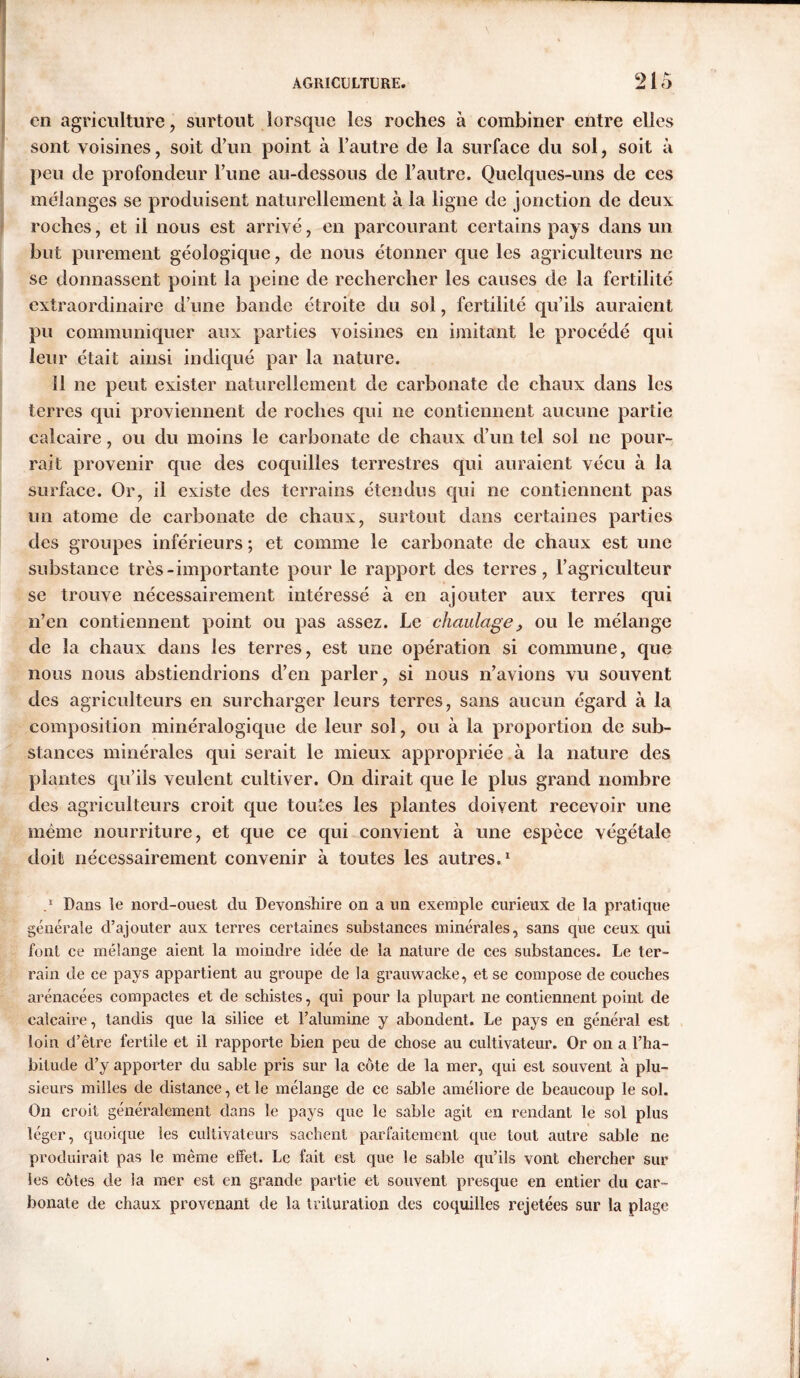 cn agriculture, surtout lorsque les roches à combiner entre elles sont voisines, soit d’un point à l’autre de la surface du sol, soit à peu cle profondeur l’une au-dessous de l’autre. Quelques-uns de ces mélanges se produisent naturellement à la ligne de jonction de deux roches, et il nous est arrivé, en parcourant certains pays dans un but purement géologique, de nous étonner que les agriculteurs ne se donnassent point la peine de rechercher les causes de la fertilité extraordinaire d’une bande étroite du sol, fertilité qu’ils auraient pu communiquer aux parties voisines en imitant le procédé qui leur était ainsi indiqué par la nature. Il ne peut exister naturellement de carbonate de chaux dans les terres qui proviennent de roches qui ne contiennent aucune partie calcaire, ou du moins le carbonate de chaux d’un tel sol ne pour- rait provenir que des coquilles terrestres qui auraient vécu à la surface. Or, il existe des terrains étendus cjui ne contiennent pas un atome de carbonate de chaux, surtout dans certaines parties des groupes inférieurs ; et comme le carbonate de chaux est une substance très-importante pour le rapport des terres, l’agriculteur se trouve nécessairement intéressé à en ajouter aux terres qui n’en contiennent point ou pas assez. Le chaulage , ou le mélange de la chaux dans les terres, est une opération si commune, que nous nous abstiendrions d’en parler, si nous n’avions vu souvent des agriculteurs en surcharger leurs terres, sans aucun égard à la composition minéralogique de leur sol, ou à la proportion de sub- stances minérales qui serait le mieux appropriée à la nature des plantes qu’ils veulent cultiver. On dirait que le plus grand nombre des agriculteurs croit que toutes les plantes doivent recevoir une même nourriture, et que ce qui convient à une espèce végétale doit nécessairement convenir à toutes les autres.1 .* Dans le nord-ouest du Devonshire on a un exemple curieux de la pratique générale d’ajouter aux terres certaines substances minérales, sans que ceux qui font ce mélange aient la moindre idée de la nature de ces substances. Le ter- rain de ce pays appartient au groupe de la grauwacke, et se compose de couches arénacées compactes et de schistes, qui pour la plupart ne contiennent point de calcaire, tandis que la silice et l’alumine y abondent. Le pays en général est loin d’être fertile et il rapporte bien peu de chose au cultivateur. Or on a l’ha- bitude d’y apporter du sable pris sur la côte de la mer, qui est souvent à plu- sieurs milles de distance, et le mélange de ce sable améliore de beaucoup le sol. On croit généralement dans le pays que le sable agit en rendant le sol plus léger, quoique les cultivateurs sachent parfaitement que tout autre sable ne produirait pas le même effet. Le fait est que le sable qu’ils vont chercher sur les côtes de la mer est en grande partie et souvent presque en entier du car- bonate de chaux provenant de la trituration des coquilles rejetées sur la plage