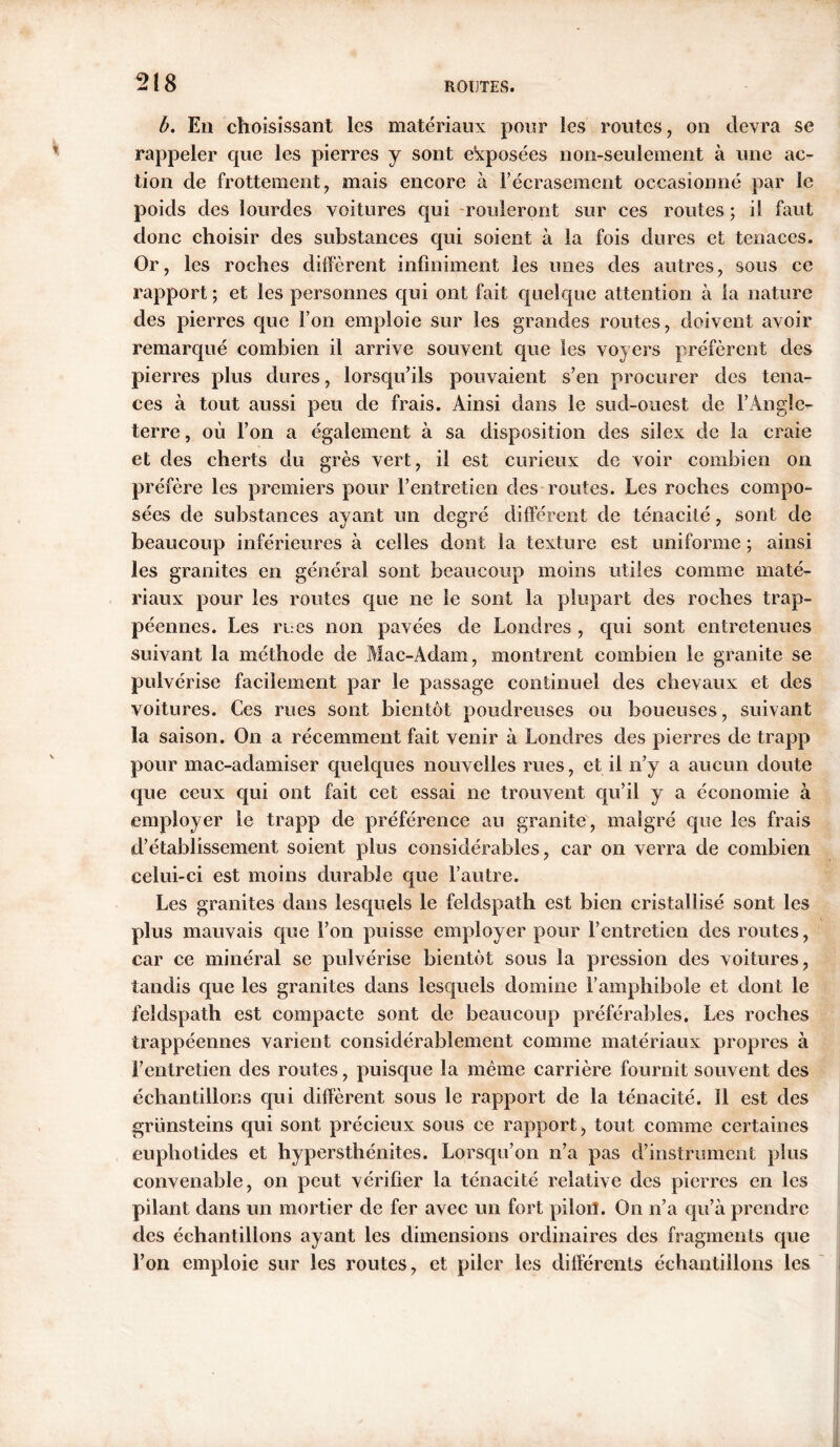 b. En choisissant les matériaux pour îes routes, on devra se rappeler que les pierres y sont exposées non-seulement à une ac- tion de frottement, mais encore à l’écrasement occasionné par le poids des lourdes voitures qui rouleront sur ces routes ; i! faut donc choisir des substances qui soient à la fois dures et tenaces. Or, les roches diffèrent infiniment les unes des autres, sous ce rapport ; et les personnes qui ont fait quelque attention à la nature des pierres que l’on emploie sur les grandes routes, doivent avoir remarqué combien i! arrive souvent que les voyers préfèrent des pierres plus dures, lorsqu’ils pouvaient s’en procurer des tena- ces à tout aussi peu de frais. Ainsi dans le sud-ouest de l’Angle- terre , où l’on a également à sa disposition des silex de la craie et des cherts du grès vert, il est curieux de voir combien on préfère les premiers pour l’entretien des routes. Les roches compo- sées de substances ayant un degré différent de ténacité, sont de beaucoup inférieures à celles dont la texture est uniforme ; ainsi les granites en général sont beaucoup moins utiles comme maté- riaux pour les routes que ne le sont la plupart des roches trap- péennes. Les rues non pavées de Londres , qui sont entretenues suivant la méthode de Mac-Adam, montrent combien le granite se pulvérise facilement par le passage continuel des chevaux et des voitures. Ces rues sont bientôt poudreuses ou boueuses, suivant la saison. On a récemment fait venir à Londres des pierres de trapp pour mac-adamiser quelques nouvelles rues, et il n’y a aucun doute que ceux qui ont fait cet essai ne trouvent qu’il y a économie à employer le trapp de préférence au granité, malgré que les frais d’établissement soient plus considérables, car on verra de combien celui-ci est moins durable que l’autre. Les granites dans lesquels le feldspath est bien cristallisé sont les plus mauvais que l’on puisse employer pour l’entretien des routes, car ce minéral se pulvérise bientôt sous la pression des voitures, tandis que les granites dans lesquels domine l’amphibole et dont le feldspath est compacte sont de beaucoup préférables. Les roches trappéennes varient considérablement comme matériaux propres à l’entretien des routes, puisque la même carrière fournit souvent des échantillons qui diffèrent sous le rapport de la ténacité. Il est des grünsteins qui sont précieux sous ce rapport, tout comme certaines euphotides et hypersthénites. Lorsqu’on n’a pas d’instrument plus convenable, on peut vérifier la ténacité relative des pierres en les pilant dans un mortier de fer avec un fort pilori. On n’a qu’à prendre des échantillons ayant les dimensions ordinaires des fragments que l’on emploie sur les routes, et piler les différents échantillons les