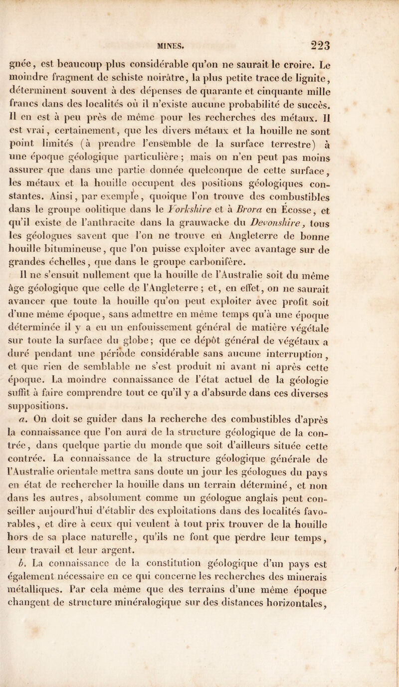 gnée, est beaucoup plus considérable qu’on ne saurait le croire. Le moindre fragment de schiste noirâtre, la plus petite trace de lignite, déterminent souvent à des dépenses de quarante et cinquante mille francs dans des localités où il n’existe aucune probabilité de succès. Il en est à peu près de même pour les recherches des métaux. II est vrai, certainement, que les divers métaux et la houille ne sont point limités (à prendre F ensemble de la surface terrestre) à une époque géologique particulière ; mais on n’en peut pas moins assurer que dans une partie donnée quelconque de cette surface les métaux et la houille occupent des positions géologiques con- stantes. Ainsi, par exemple, quoique l’on trouve des combustibles dans le groupe oolitique dans le Yorkshire et à Brora en Écosse, et qu’il existe de l’anthracite dans la grauwacke du Devonshire , tous les géologues savent que l’on ne trouve en Angleterre de bonne houille bitumineuse, que l’on puisse exploiter avec avantage sur de grandes échelles, que dans le groupe carbonifère. 11 ne s’ensuit nullement que la houille de l’Australie soit du même âge géologique que celle de l’Angleterre ; et, en effet, on ne saurait avancer que toute la houille qu’on peut exploiter avec profit soit d’une même époque, sans admettre en même temps qu’à une époque déterminée il y a eu un enfouissement général de matière végétale sur toute la surface du globe ; que ce dépôt général de végétaux a duré pendant une période considérable sans aucune interruption, et que rien de semblable ne s’est produit ni avant ni après cette époque. La moindre connaissance de l’état actuel de la géologie suffit à faire comprendre tout ce qu’il y a d’absurde dans ces diverses suppositions. a. On doit se guider dans la recherche des combustibles d’après la connaissance que l’on aura de la structure géologique de la con- trée , dans quelque partie du monde que soit d’ailleurs située cette contrée. La connaissance de la structure géologique générale de l’Australie orientale mettra sans doute un jour les géologues du pays en état de rechercher la houille dans un terrain déterminé, et non dans les autres, absolument comme un géologue anglais peut con- seiller aujourd’hui d’établir des exploitations dans des localités favo- rables, et dire à ceux qui veulent à tout prix trouver de la houille hors de sa place naturelle, qu’ils ne font que perdre leur temps, leur travail et leur argent. ù. La connaissance de la constitution géologique d’un pays est également nécessaire en ce qui concerne les recherches des minerais métalliques. Par cela même que des terrains d’une même époque changent de structure minéralogique sur des distances horizontales .