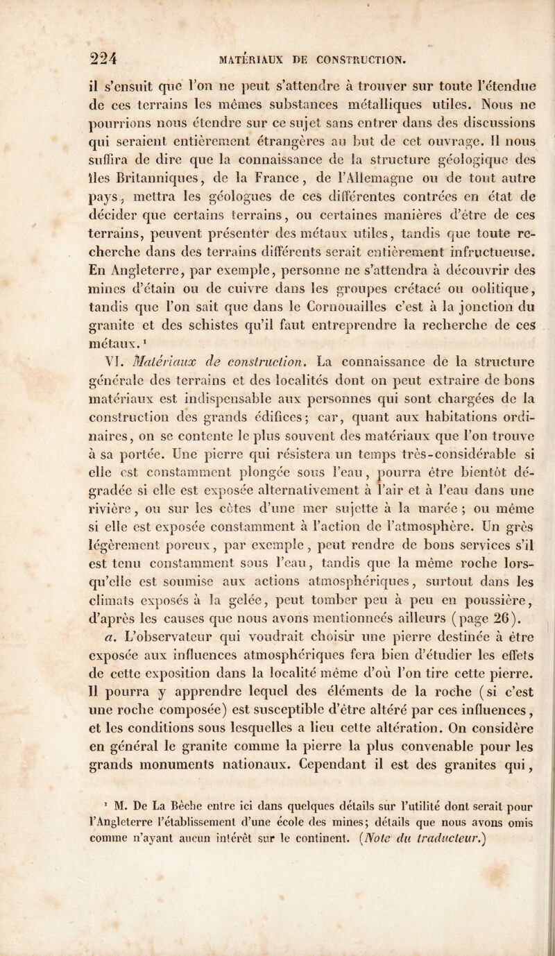 il s’ensuit que l’on ne peut s’attendre à trouver sur toute l’étendue de ces terrains les memes substances métalliques utiles. Nous ne pourrions nous étendre sur ce sujet sans entrer dans des discussions qui seraient entièrement étrangères au but de cet ouvrage. 11 nous suffira de dire que la connaissance de la structure géologique des lies Britanniques, de la France, de l’Allemagne ou de tout autre pays, mettra les géologues de ces différentes contrées en état de décider que certains terrains, ou certaines manières d’être de ces terrains, peuvent présenter des métaux utiles, tandis que toute re- cherche dans des terrains différents serait entièrement infructueuse. En Angleterre, par exemple, personne ne s’attendra à découvrir des mines d’étain ou de cuivre dans les groupes crétacé ou oolitique, tandis que l’on sait que dans le Cornouailles c’est à la jonction du granite et des schistes qu’il faut entreprendre la recherche de ces métaux.1 YI. Matériaux de construction. La connaissance de la structure générale des terrains et des localités dont on peut extraire de bons matériaux est indispensable aux personnes qui sont chargées de la construction des grands édifices; car, quant aux habitations ordi- naires, on se contente le plus souvent des matériaux que l’on trouve à sa portée. Une pierre qui résistera un temps très-considérable si elle est constamment plongée sous l’eau, pourra être bientôt dé- gradée si elle est exposée alternativement à l’air et à l’eau dans une rivière, ou sur les côtes d’une mer sujette à la marée ; ou même si elle est exposée constamment à Faction de l’atmosphère. Un grès légèrement poreux, par exemple, peut rendre de bons services s’il est tenu constamment sous l’eau, tandis que la même roche lors- qu’elle est soumise aux actions atmosphériques, surtout dans les climats exposés à la gelée, peut tomber peu à peu en poussière, d’après les causes que nous avons mentionncés ailleurs (page 26). a. L’observateur qui voudrait choisir une pierre destinée à être exposée aux influences atmosphériques fera bien d’étudier les effets de cette exposition dans la localité même d’où l’on tire cette pierre. Il pourra y apprendre lequel des éléments de la roche (si c’est une roche composée) est susceptible d’être altéré par ces influences, et les conditions sous lesquelles a lieu cette altération. On considère en général le granite comme la pierre la plus convenable pour les grands monuments nationaux. Cependant il est des granites qui, 1 M. De La Bêche entre ici dans quelques détails sur Futilité dont serait pour l’Angleterre l’établissement d’une école des mines; détails que nous avons omis comme n’ayant aucun intérêt sur le continent. (Note du traducteur.)