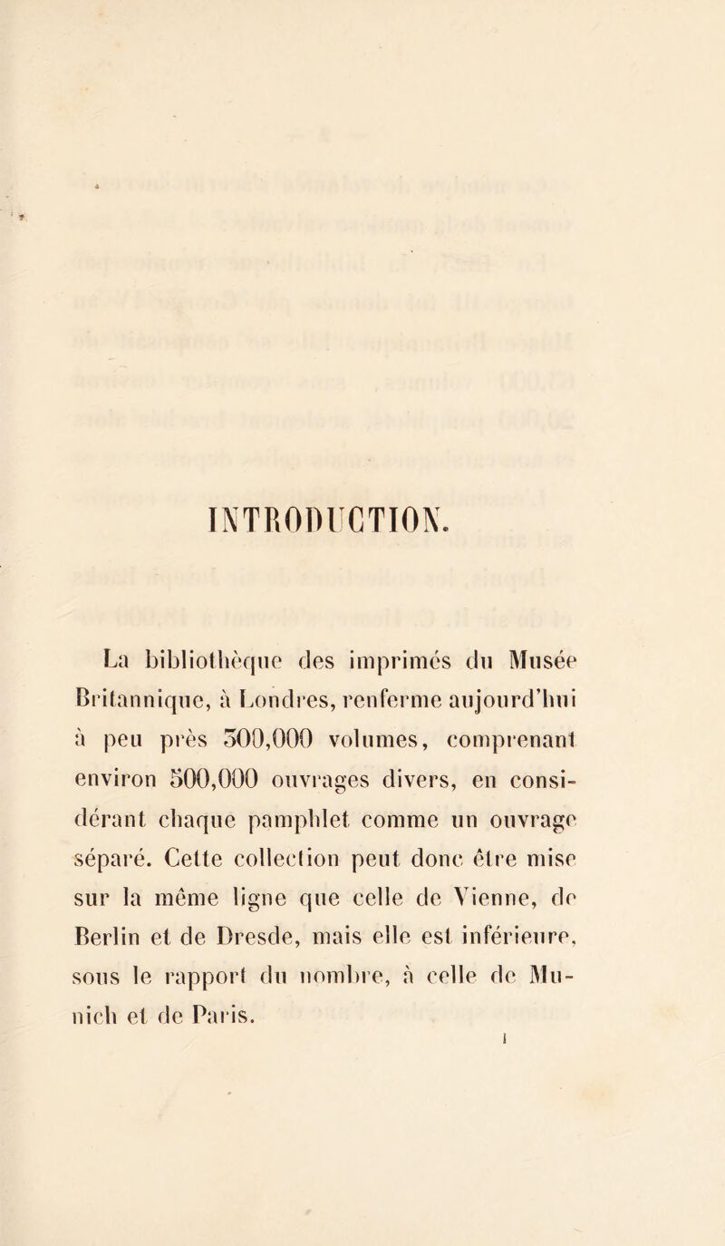 INTRODUCTION. La bibliothèque des imprimés du Musée Britannique, à Londres, renferme aujourd’hui à peu près 300,000 volumes, comprenant environ 500,000 ouvrages divers, en consi- dérant chaque pamphlet comme un ouvrage séparé. Cette collection peut donc être mise sur la même ligne que celle de Vienne, de Berlin et de Dresde, mais elle est inférieure, sous le rapport du nombre, à celle de Mu- nich et de Paris.