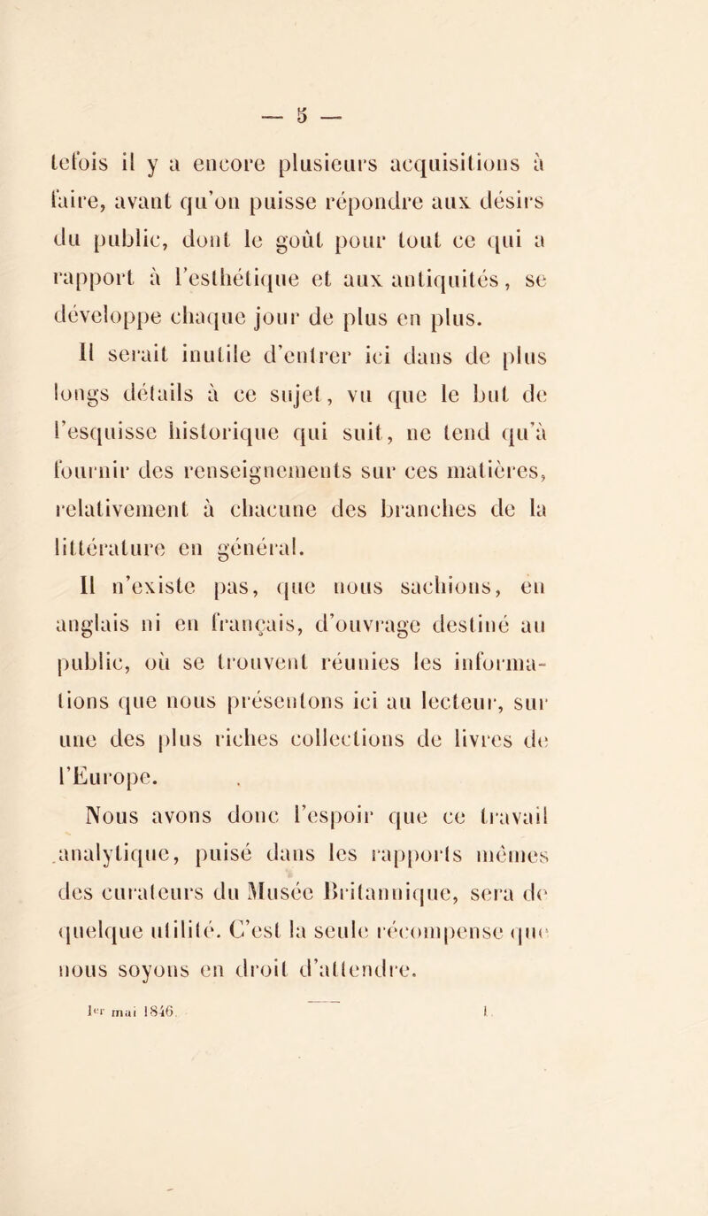 tefois il y a encore plusieurs acquisitions à taire, avant qu’on puisse répondre aux désirs du public, dont le goût pour tout ce qui a rapport à l’esthétique et aux antiquités, se développe chaque jour de plus en plus. Il serait inutile d’entrer ici dans de plus longs détails à ce sujet, vu que le but de l’esquisse historique qui suit, ne tend qu’à fournir des renseignements sur ces matières, relativement à chacune des branches de la littérature en général. Il n’existe pas, que nous sachions, en anglais ni en français, d’ouvrage destiné au public, où se trouvent réunies les informa- tions que nous présentons ici au lecteur, sur une des plus riches collections de livres de l’Europe. Nous avons donc l’espoir que ce travail analytique, puisé dans les rapports mêmes des curateurs du Musée Britannique, sera de quelque utilité. C’est la seule récompense (pie nous soyons en droit d’attendre. l<-‘r mai 1846 l