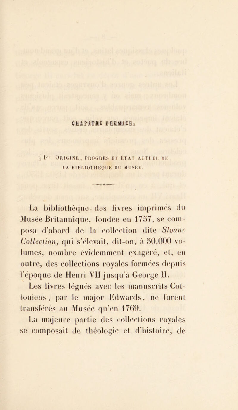 iiififii smmM* § lr'. Origine, progrès ei état actuel de LA BIBLIOTHÈQUE DU MUSÉE. La bibliothèque des livres imprimés du Musée Britannique, fondée en 1757, se com- posa d’abord de la collection dite Sloane CoLleciion, qui s’élevait, dit-on, à 50,000 vo- lumes, nombre évidemment exagéré, et, en outre, des collections royales formées depuis l’époque de Henri VII jusqu’à George IL Les livres légués avec les manuscrits Got- toniens , par le major Edwards, ne furent transférés au Musée qu’en 17(39. La majeure partie des collections royales se composait de théologie et d’histoire, de