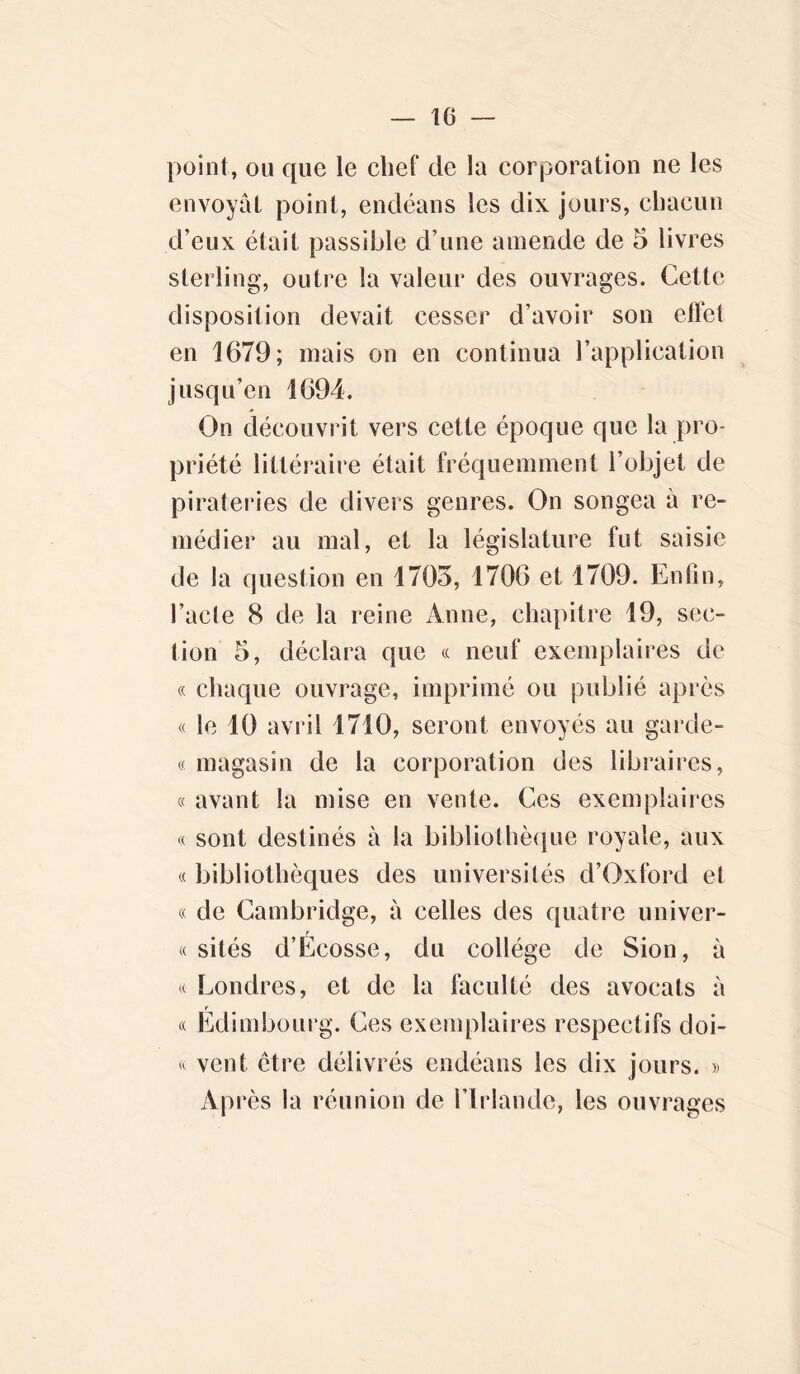 point, ou que le chef de la corporation ne les envoyât point, endéans les dix jours, chacun d’eux était passible d’une amende de 5 livres sterling, outre la valeur des ouvrages. Cette disposition devait cesser d’avoir son effet en 1679; mais on en continua l’application jusqu’en 1694. On découvrit vers cette époque que la pro- priété littéraire était fréquemment l’objet de pirateries de divers genres. On songea à re- médier au mal, et la législature fut saisie de la question en 1705, 1706 et 1709. Enfin, l’acte 8 de la reine Anne, chapitre 19, sec- tion 5, déclara que « neuf exemplaires de « chaque ouvrage, imprimé ou publié après « le 10 avril 1710, seront envoyés au garde- « magasin de la corporation des libraires, « avant la mise en vente. Ces exemplaires « sont destinés à la bibliothèque royale, aux « bibliothèques des universités d’Oxford et « de Cambridge, à celles des quatre univer- « sités d’Ecosse, du collège de Sion, à « Londres, et de la faculté des avocats à « Edimbourg. Ces exemplaires respectifs doi- « vent être délivrés endéans les dix jours. » Après la réunion de l’Irlande, les ouvrages