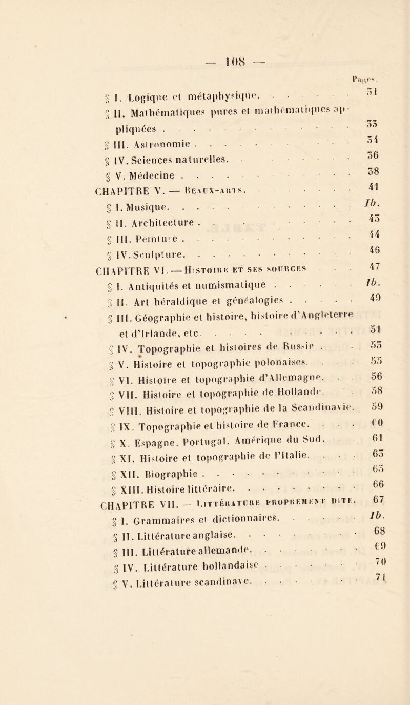 — 108 — l’aijr». g I. Logique et métaphysique 2 II. Mathématiques pures et mathématiques ap- pliquées § 111. Astronomie § IV.Sciences naturelles. § V. Médecine ■ • CHAPITRE V. — Beaux-arts. § I. Musique g il. Architecture . . • .... g 111. Peinture • g IV. Sculpture CHAPITRE Vï. — Histoire et ses sources g I. Antiquités et numismatique .... g II. Art héraldique et généalogies g III. Géographie et histoire, histoire d’Angleterre et d’Irlande, etc g IV. Topographie et histoires de Russie . » g V. Histoire et topographie polonaises, g VI. Histoire et topographie d’Allemagne. . g VU. Histoire et topographie de Hollande, g VIII. Histoire et topographie de la Scandinavie. g IX. Topographie et histoire de France. g X. Espagne, Portugal. Amérique du Sud. g XI. Histoire et topographie de l’Italie. g XII. Biographie g XIII. Histoire littéraire CHAPITRE Vil. — Littérature proprement dite . g I. Grammaires et dictionnaires. g II. Littérature anglaise . . g 111. Littérature allemande g IV. Littérature hollandaise g V. Littérature Scandinave. ... • 5 1 3 4 56 58 41 Ib. 45 44 46 47 II). 49 51 55 55 56 58 59 (0 61 65 65 66 67 Ib. 68 (9 70 71