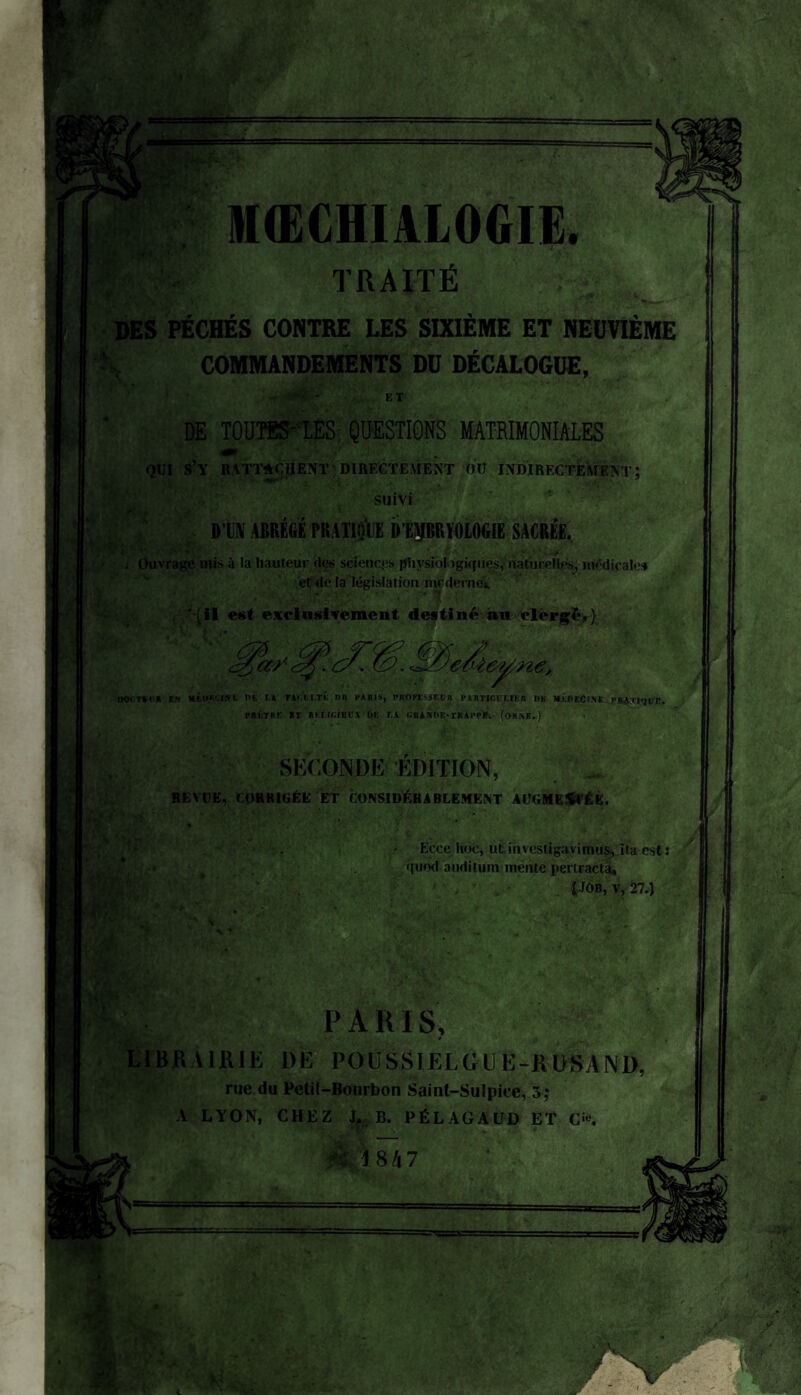 MŒCflïALOGIE. TRAITÉ DES PÉCHÉS CONTRE LES SIXIÈME ET NEUVIÈME COMMANDEMENTS DU DÉCALOGUE, -r • ET DE TOUTSS-LES QUESTIONS MATRIMONIALES QUI S’Y RATTACHENT 'DIRECTEMENT OU INDIRECTEMENT ; suivi DTN ABRÉGÉ PRATIQUE DtpRMOGIE SACRÉE. Stggjæa^eY ; Ouvrage mis à la hauteur (les sciences physiologiques, naturelles, medicales et de la législation moderne». ‘(il est exclusivement destiné au clergé,) oocTSta en ■tucâUtB ns r.à tacui.té nn paris, professeur particvuer «b médecine ta&xtqvz* PRÊTRE «T RÉLIciECl Ufi U GRANÜE-rRAPPif. (OHNB.) SECONDE ÉDITION, REVUE, CORRIGÉE ET CONSIDÉRABLEMENT AUGMENTÉE. Ecce hoc, ut iuvestigavimus, Ita est : quod auditum mente perlracta, {JOB, v, 27.) P A RI S, LIBRAIRIE 1)E PO U SS IEI, G l E -R OSA N D. rue du Petil-Bourbon Saint-Sulpice, 5; A LYON, CHEZ J, B. PÉLAGAUD ET C'«.
