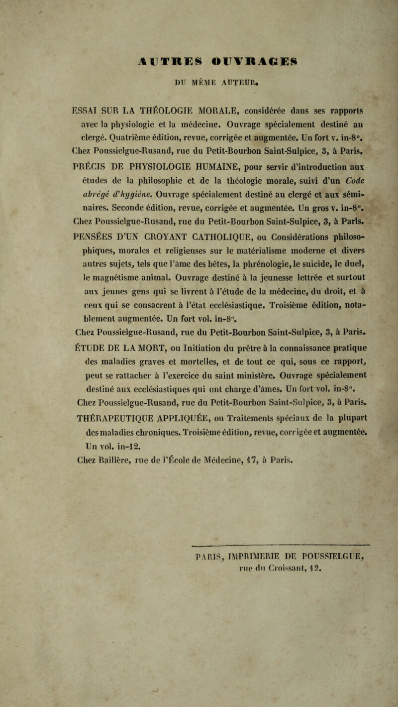 AUTRES OUVRAGES DU MÊME AUTEUR. ESSAI SUR LA THÉOLOGIE MORALE, considérée clans ses rapports avec la physiologie et la médecine. Ouvrage spécialement destiné au clergé. Quatrième édition, revue, corrigée et augmentée. Un fort v. in-8°. Chez Poussielgue-Rusand, rue du Petit-Bourbon Saint-Sulpice, 3, à Paris. PRÉCIS DE PHYSIOLOGIE HUMAINE, pour servir d’introduction aux études de la philosophie et de la théologie morale, suivi d’un Code abrégé d’hygiène. Ouvrage spécialement destiné au clergé et aux sémi- naires. Seconde édition, revue, corrigée et augmentée. Un gros v. in-8°. Chez Poussielgue-Rusand, rue du Petit-Bourbon Saint-Sulpice, 3, à Paris. PENSÉES D’UN CROYANT CATHOLIQUE, ou Considérations philoso- phiques, morales et religieuses sur le matérialisme moderne et divers autres sujets, tels que l’àme des bêtes, la phrénologie, le suicide, le duel, le magnétisme animal. Ouvrage destiné à la jeunesse lettrée et surtout aux jeunes gens qui se livrent à l’étude de la médecine, du droit, et à ceux qui se consacrent à l’état ecclésiastique. Troisième édition, nota- blement augmentée. Un fort vol. in-8°. Chez Poussielgue-Rusand, rue du Petit-Bourbon Saint-Sulpice, 3, à Paris. ÉTUDE DE LA MORT, ou Initiation du prêtre à la connaissance pratique des maladies graves et mortelles, et de tout ce qui, sous ce rapport, peut se rattacher à l’exercice du saint ministère. Ouvrage spécialement destiné aux ecclésiastiques qui ont charge d’âmes. Un fort vol. in-8°. Chez Poussielgue-Rusand, rue du Petit-Bourbon Saint-Sulpice, 3, ù Paris. THÉRAPEUTIQUE APPLIQUÉE, ou Traitements spéciaux de la plupart des maladies chroniques. Troisième édition, revue, corrigée et augmentée. Un vol. in-12. Chez Baillère, rue de l’École de Médecine, 17, à Paris. PARIS, IMPRIMERIE DE POUSSIELGUE rue du Croissant, 12.