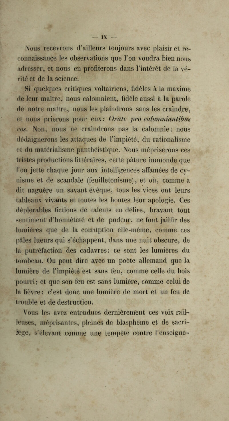 \ous recevrons d’ailleurs toujours avec plaisir et re- connaissance les observations que l’on voudra bien nous adresser, et nous en profiterons dans l’intérêt de la vé- rité et de la science. Si quelques critiques voltairiens, fidèles à la maxime de leur maître, nous calomnient, fidèle aussi à la parole de notre maître, nous les plaindrons sans les craindre, et nous prierons pour eux : Orale pro calumniantibm eo.s. Non, nous ne craindrons pas la calomnie; nous dédaignerons les attaques de l’impiété, du rationalisme et du matérialisme panthéistique. Nous mépriserons ces tristes productions littéraires, cette pâture immonde que l’on jette chaque jour aux intelligences alfamées de cy- nisme et de scandale (feuilletonisme), et où, comme a dit naguère un savant évêque, tous les vices ont leurs tableaux vivants et toutes les hontes leur apologie. Ces déplorables fictions de talents en délire, bravant tout sentiment d’honnêteté et de pudeur, ne font jaillir des lumières que de la corruption elle-même, comme ces pâles lueurs qui s’échappent, dans une nuit obscure, de la putréfaction des cadavres: ce sont les lumières du tombeau. On peut dire avec un poète allemand que la lumière de l’impiété est sans feu, comme celle du bois pourri; et que son feu est sans lumière, comme celui de la fièvre: c’est donc une lumière de mort et un feu de trouble et de destruction. Vous les avez entendues dernièrement ces voix rail- leuses, méprisantes, pleines de blasphème et de sacri- lège, s’élevant comme une tempête contre l’enseigne-