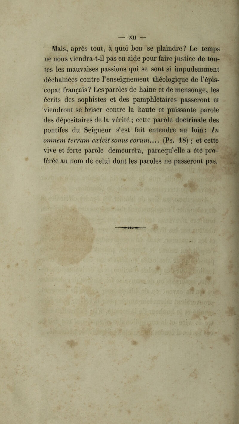 Mais, après tout, à quoi bon se plaindre? Le temps ne nous viendra-t-il pas en aide pour faire justice de tou- tes les mauvaises passions qui se sont si impudemment déchaînées contre l’enseignement théologique de T épis- copat français? Les paroles de haine et de mensonge, les écrits des sophistes et des pamphlétaires passeront et viendront se briser contre la haute et puissante parole des dépositaires de la vérité ; cette parole doctrinale des pontifes du Seigneur s’est fait entendre au loin: In omnem terram exivit sonus eorum.... (Ps. 18) ; et cette vive et forte parole demeurera, parcequ’elle a été pro- férée au nom de celui dont les paroles ne passeront pas.