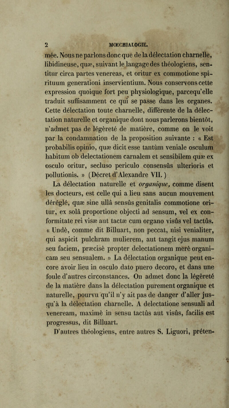 mée. Nous ne parlons donc que de la délectation charnelle, libidineuse, quæ, suivant le langage des théologiens, sen- titur circa partes venereas, et oritur ex commotione spi- rituum generationi inservientium. Nous conservons cette expression quoique fort peu physiologique, parcequ’elle traduit suffisamment ce qui se passe dans les organes. Cette délectation toute charnelle, différente de la délec- tation naturelle et organique dont nous parlerons bientôt, n’admet pas de légèreté de matière, comme on le voit par la condamnation de la proposition suivante : « Est probabilis opinio, quæ dicit esse tantùm veniale osculum habitum ob delectationem carnalem et sensibilem quæ ex osculo oritur, secluso periculo consensûs ulterioris et pollutionis. » (Décret d’Alexandre VII. ) La délectation naturelle et organique, comme disent les docteurs, est celle qui a lieu sans aucun mouvement déréglé, quæ sine ullâ sensûs genitalis commotione ori- tur, ex solâ proportione objecti ad sensum, vel ex con- formitate rei visæ aut tactæ cum organo visûs vel tactûs. « Undè, comme dit Billuart, non peccat, nisi venialiter, qui aspicit pulchram mulierem, aut tangit ejus manum seu faciem, præcisè propter delectationem merèorgani- cam seu sensualem. » La délectation organique peut en- core avoir lieu in osculo dato puero decoro, et dans une foule d’autres circonstances. On admet donc la légèreté de la matière dans la délectation purement organique et naturelle, pourvu qu’il n’y ait pas de danger d’aller jus- qu’à la délectation charnelle. A delectatione sensuali ad veneream, maximè in sensu tactûs aut visûs, facilis est progressus, dit Billuart. D’autres théologiens, entre autres S. Liguori, préten-