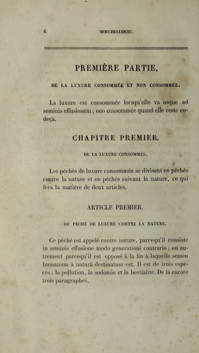 PREMIÈRE PARTIE. DE LA LUXURE CONSOMMÉE ET NON CONSOMMÉE. La luxure est consommée lorsqu’elle va usque ad seminis efïusionem ; non consommée quand elle reste en- deçà. CHAPITRE PREMIER. DE LA LUXURE CONSOMMÉE. Les péchés de luxure consommée se divisent en péchés contre la nature et en péchés suivant la nature, ce qui fera la matière de deux articles. ARTICLE PREMIER. DU PÉCHÉ DE LUXURE CONTRE LA NATURE. Ce péché est appelé contre nature, parcequ’il consiste in seminis effusione modo generationi contrario ; ou au- trement parcequ’il est opposé à la fin à laquelle semen humanum à naturâ destinatum est. Il est de trois espè- ces : la pollution, la sodomie et la bestialité. De là encore trois paragraphes.