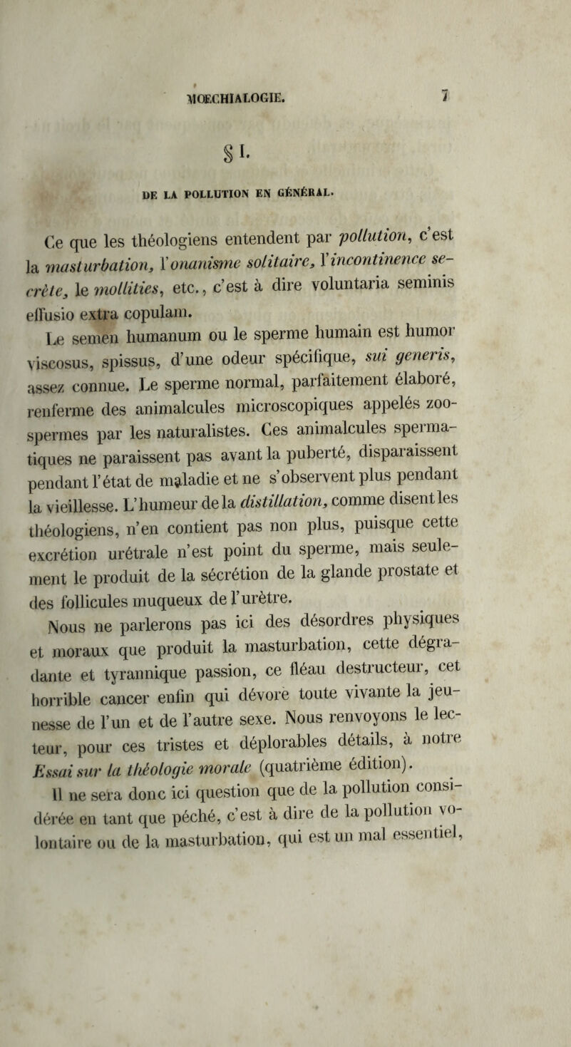 SI- DE LA POLLUTION EN GÉNÉRAL. Ce que les théologiens entendent par pollution, c’est la masturbation, Y onanisme solitaire, Y incontinence se- crète, le mollities, etc., c’est à dire voluntaria seminis elFusio extra copulam. Le semén liumanum ou le sperme humain est humor viscosus, spissus, d’une odeur spécifique, sui generis, assez connue. Le sperme normal, parfaitement élaboré, renferme des animalcules microscopiques appelés zoo- spermes par les naturalistes. Ces animalcules speima- tiques ne paraissent pas avant la puberté, disparaissent pendant l’état de maladie et ne s’observent plus pendant la vieillesse. L’humeur delà distillation, comme disentles théologiens, n’en contient pas non plus, puisque cette excrétion urétrale n’est point du sperme, mais seule- ment le produit de la sécrétion de la glande prostate et des follicules muqueux de l’urètre. Nous ne parlerons pas ici des désordres physiques et moraux que produit la masturbation, cette dégra- dante et tyrannique passion, ce fléau destructeur, cet horrible cancer enfin qui dévore toute vivante la jeu- nesse de l’un et de l’autre sexe. Nous renvoyons le lec- teur, pour ces tristes et déplorables détails, à notre Essai sur la théologie morale (quatrième édition). Il ne sera donc ici question que de la pollution consi- dérée en tant que péché, c’est à dire de la pollution vo- lontaire ou de la masturbation, qui est un mal essentiel,
