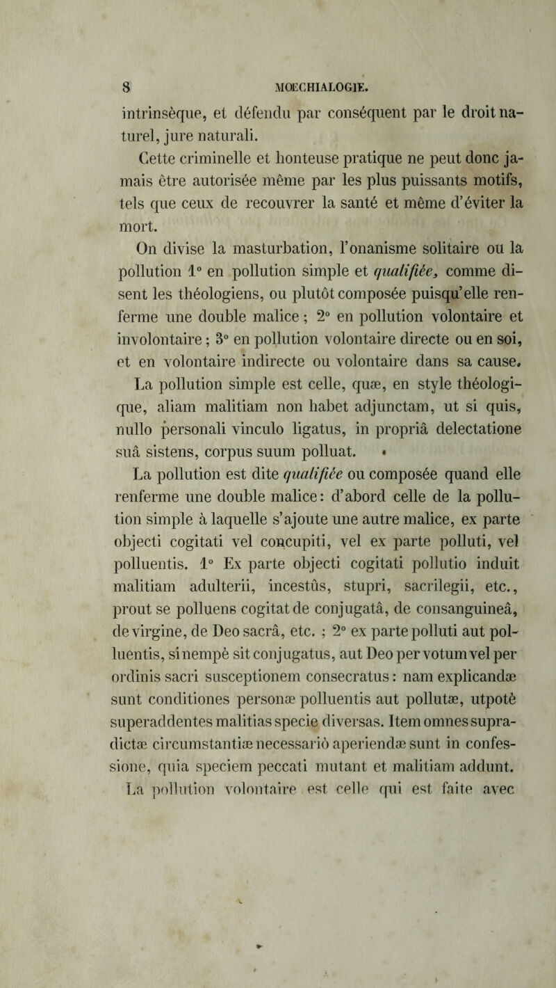 intrinsèque, et défendu par conséquent par le droit na- turel, jure naturali. Cette criminelle et honteuse pratique ne peut donc ja- mais être autorisée même par les plus puissants motifs, tels que ceux de recouvrer la santé et même d’éviter la mort. On divise la masturbation, l’onanisme solitaire ou la pollution 1° en pollution simple et qualifiée, comme di- sent les théologiens, ou plutôt composée puisqu’elle ren- ferme une double malice ; 2° en pollution volontaire et involontaire ; 3° en pollution volontaire directe ou en soi, et en volontaire indirecte ou volontaire dans sa cause. La pollution simple est celle, quæ, en style théologi- que, aliam malitiam non habet adjunctam, ut si quis, nullo personali vinculo ligatus, in propriâ delectatione suâ sistens, corpus suum polluât. • La pollution est dite qualifiée ou composée quand elle renferme une double malice: d’abord celle de la pollu- tion simple à laquelle s’ajoute une autre malice, ex parte objecti cogitati vel concupiti, vel ex parte polluti, vel polluentis. 1° Ex parte objecti cogitati pollutio induit malitiam adulterii, incestûs, stupri, sacrilegii, etc., prout se polluene cogitât de conjugatâ, de consanguineâ, devirgine, de Deo sacrâ, etc. ; 2° ex parte polluti aut pol- luentis, sinempè sit conjugatus, aut Deo per votum vel per ordinis sacri susceptionem consecratus : nam explicandæ sunt conditiones personæ polluentis aut pollutæ, utpotè superaddentes malitias specie diversas. Itemomnessupra- dictæ circumstantiæ necessariô aperiendæ sunt in confes- sione, quia speciem peccati mutant et malitiam addunt. La pollution volontaire est celle qui est faite avec