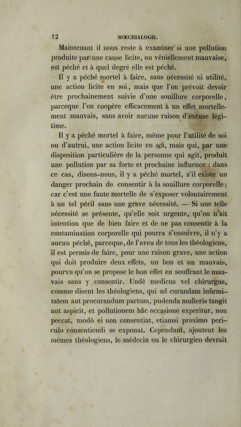 Maintenant il nous reste à examiner si une pollution produite par une cause licite, ou véniellement mauvaise, est péché et à quel degré elle est péché. Il y a péché mortel à faire, sans nécessité ni utilité, une action licite en soi, mais que l’on prévoit devoir être prochainement suivie d’une souillure corporelle, parceque l’on coopère efficacement à un effet mortelle- ment mauvais, sans avoir aucune raison d’excuse légi- time. Il y a péché mortel à faire, même pour l’utilité de soi ou d’autrui, une action licite en soi, mais qui, par une disposition particulière de la personne qui agit, produit une pollution par sa forte et prochaine influence : dans ce cas, disons-nous, il y a péché mortel, s’il existe un danger prochain de consentir à la souillure corporelle ; car c’est une faute mortelle de s’exposer volontairement à un tel péril sans une grave nécessité. — Si une telle nécessité se présente, quelle soit urgente, qu’on n’ait intention que de bien faire et de ne pas consentir à la contamination corporelle qui pourra s’ensuivre, il n’y a aucun péché, parceque, de l’aveu de tous les théologiens, il est permis de faire, pour une raison grave, une action qui doit produire deux effets, un bon et un mauvais, pourvu qu’on se propose le bon effet en souffrant le mau- vais sans y consentir. Undè medicus vel chirurgus, comme disent les théologiens, qui ad curandam infirmi- tatem aut procurandum partum, pudenda mulieris tangit aut aspicit, et pollutionem hâc occasione experitur, non peccat, modô ei non consentiat, etiamsi proximo peri- culo consentiendi se exponat. Cependant, ajoutent les mêmes théologiens, le médecin ou le chirurgien devrait