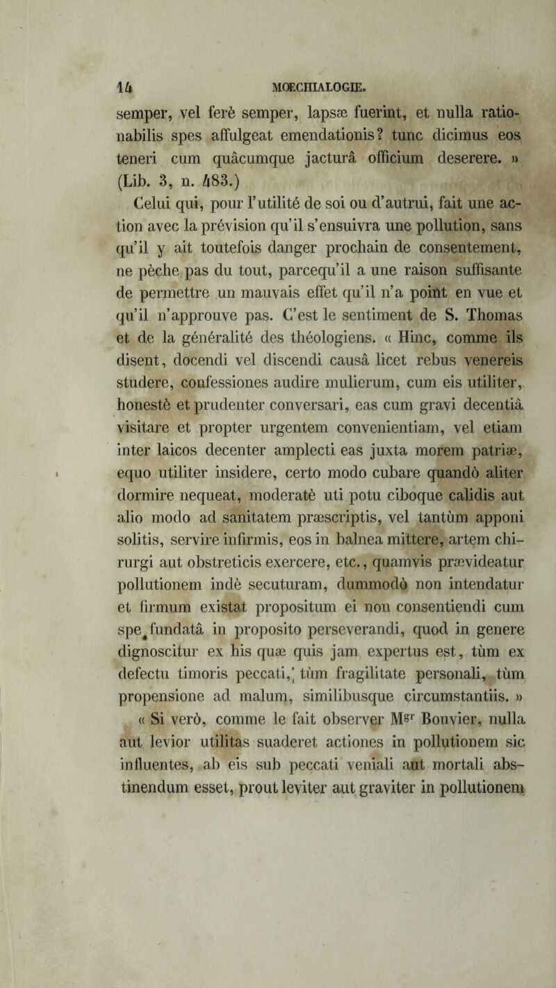 semper, vel ferè semper, lapsæ fuerint, et nulla ratio- nabilis spes affulgeat emendationis ? tune dicimus eos teneri cum quâcumque jacturâ officium deserere. » (Lib. 3, n. 483.) Celui qui, pour Futilité de soi ou d’autrui, fait une ac- tion avec la prévision qu’il s’ensuivra une pollution, sans qu’il y ait toutefois danger prochain de consentement, ne pèche pas du tout, pareequ’il a une raison suffisante de permettre un mauvais effet qu’il n’a point en vue et qu’il n’approuve pas. C’est le sentiment de S. Thomas et de la généralité des théologiens. « Hinc, comme ils disent, docendi vel discendi causâ licet rebus venereis studere, confessiones audire mulierum, cum eis utiliter, honestè et prudenter conversari, eas cum gravi decentiâ visitare et propter urgentem convenientiam, vel etiam inter laicos decenter amplecti eas juxta morem patriæ, equo utiliter insidere, certo modo cubare quandô aliter dormire nequeat, moderatè uti potu ciboque calidis aut alio modo ad sanitatem præscriptis, vel tantùm apponi solitis, servire infirmis, eos in balnea mittere, artem chi- rurgi aut obstreticis exercere, etc., quamvis prævideatur pollutionem indè secuturam, dummodô non intendatur et firmum existât propositum ei non consentiendi cum spe^fundatâ in proposito perseverandi, quod in genere dignoscitur ex his quæ quis jam expertus est, tùm ex defectu timoris peccati,] tùm fragilitate personali, tùm propensione ad malum, similibusque circumstantiis. » « Si verô, comme le fait observer M&r Bouvier, nulla aut levior utilitas suaderet actiones in pollutionem sic influentes, ab eis sub peccati veniali aut mortali abs- tinendum esset, prout leviter aut graviter in pollutionem
