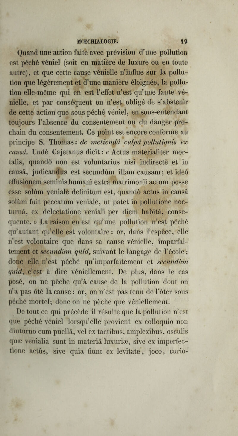 Quand une action faite avec prévision d’une pollution est péché véniel (soit en matière de luxure ou en toute autre), et que cette cause vénielle n’influe sur la pollu- tion que légèrement et d’une manière éloignée, la pollu- tion elle-même qui en est l’effet n’est qu’une faute vé- nielle, et par conséquent on n’est obligé de s’abstenir de cette action que sous péché véniel, en sous-entendant toujours l’absence du consentement ou du danger pro- chain du consentement. Ce point est encore conforme au principe S. Thomas : de metiendâ culpâ pollutionis ex cansâ. Undè Cajetanus dicit : « Actus materialiter mor- talis, quandô non est voluntarius nisi indirectè et in causâ, judicandus est secundùm illam causam ; et ideô effusionem seminis humani extra matrimonii actum posse esse solùm veniale defmitum est, quandô actus in causâ solùm fuit peccatum veniale, ut patet in pollutione noc- turnâ, ex delectatione veniali per diem habitâ, consé- quente. )> La raison en est qu’une pollution n’est péché qu’autant qu’elle est volontaire : or, dans l’espèce, elle n’est volontaire que dans sa cause vénielle, imparfai- tement et secundùm quid, suivant le langage de l’école ; donc elle n’est péché qu’imparfaitement et secundùm quid, c’est à dire véniellement. De plus, dans le cas posé, on ne pèche qu’à cause de la pollution dont on n’a pas ôté la cause : or, on n’est pas tenu de T ôter sous péché mortel; donc on ne pèche que véniellement. De tout ce qui précède il résulte que la pollution n’est que péché véniel lorsqu’elle provient ex colloquio non diuturno cum puellâ, vel ex tactibus, amplexibus, osculis quæ venialia sunt in materiâ luxuriæ, sive ex imperfec- tione actûs, sive quia fiunt ex levitate, joco, curio-