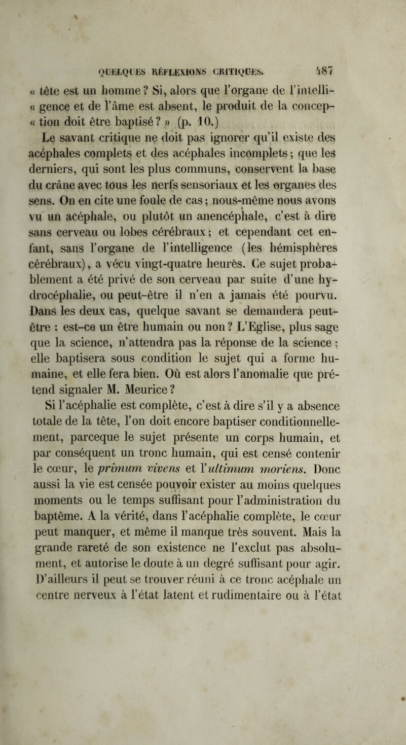 « tête est un homme ? Si, alors que l’organe de l’inteili- « gence et de l’âme est absent, le produit de la concep- « tion doit être baptisé? » (p. 10.) Le savant critique ne doit pas ignorer qu’il existe des acéphales complets et des acéphales incomplets ; que les derniers, qui sont les plus communs, conservent la base du crâne avec tous les nerfs sensoriaux et les organes des sens. On en cite une foule de cas ; nous-même nous avons vu un acéphale, ou plutôt un anencéphale, c’est à dire sans cerveau ou lobes cérébraux ; et cependant cet en- fant, sans l’organe de l’intelligence (les hémisphères cérébraux), a vécu vingt-quatre heurès. Ce sujet proba- blement a été privé de son cerveau par suite d’une hy- drocéphalie, ou peut-être il n’en a jamais été pourvu. Dans les deux cas, quelque savant se demandera peut- être : est-ce un être humain ou non ? L’Eglise, plus sage que la science, n’attendra pas la réponse de la science ; elle baptisera sous condition le sujet qui a forme hu- maine, et elle fera bien. Où est alors l’anomalie que pré- tend signaler M. Meurice ? Si l’acéphalie est complète, c’est à dire s’il y a absence totale de la tête, l’on doit encore baptiser conditionnelle- ment, parceque le sujet présente un corps humain, et par conséquent un tronc humain, qui est censé contenir le cœur, le primum vivens et Yultimum moriens. Donc aussi la vie est censée pouvoir exister au moins quelques moments ou le temps suffisant pour l’administration du baptême. A la vérité, dans l’acéphalie complète, le cœur peut manquer, et même il manque très souvent. Mais la grande rareté de son existence ne l’exclut pas absolu- ment, et autorise le doute à un degré suffisant pour agir. D’ailleurs il peut se trouver réuni à ce tronc acéphale un centre nerveux à l’état latent et rudimentaire ou à l’état