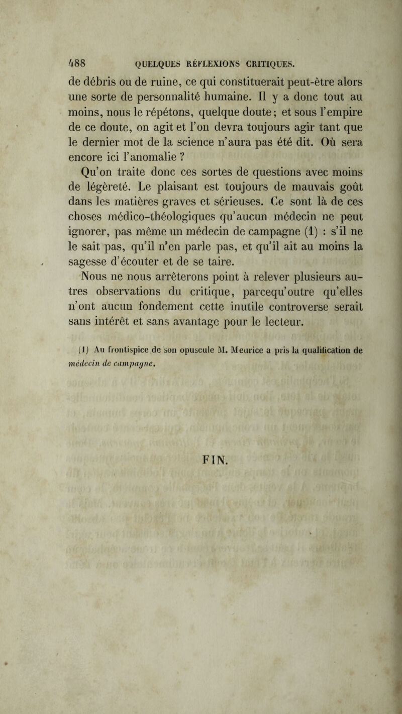 de débris ou de ruine, ce qui constituerait peut-être alors une sorte de personnalité humaine. Il y a donc tout au moins, nous le répétons, quelque doute ; et sous l’empire de ce doute, on agit et l’on devra toujours agir tant que le dernier mot de la science n’aura pas été dit. Où sera encore ici l’anomalie ? Qu’on traite donc ces sortes de questions avec moins de légèreté. Le plaisant est toujours de mauvais goût dans les matières graves et sérieuses. Ce sont là de ces choses médico-théologiques qu’aucun médecin ne peut ignorer, pas même un médecin de campagne (1) : s’il ne le sait pas, qu’il n’en parle pas, et qu’il ait au moins la sagesse d’écouter et de se taire. Nous ne nous arrêterons point à relever plusieurs au- tres observations du critique, parcequ’outre quelles n’ont aucun fondement cette inutile controverse serait sans intérêt et sans avantage pour le lecteur. (1) Au frontispice de son opuscule M. Meurice a pris la qualilicatioii de médecin de campagne. FIN.