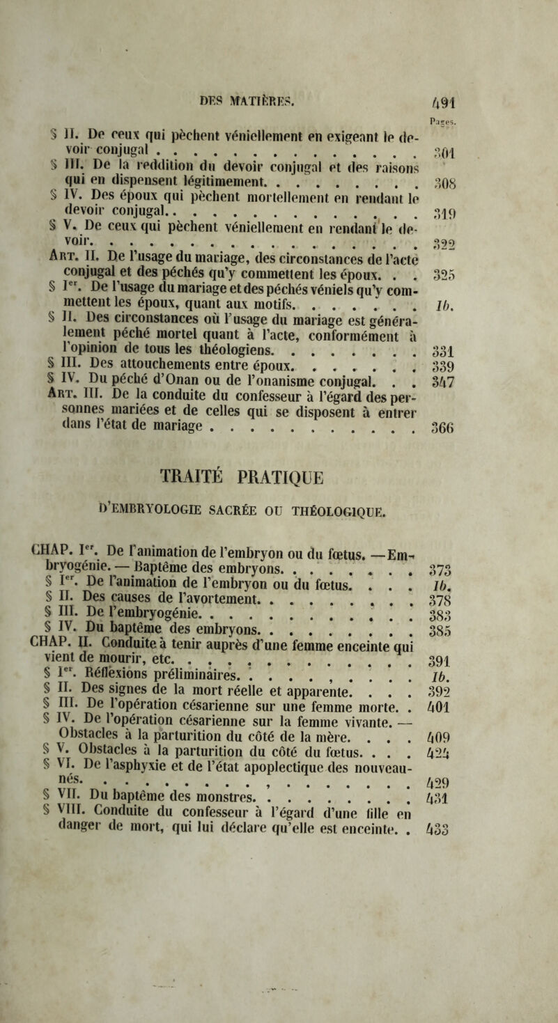 DES MATIERES. Paçes. S II. Do roux qui pèchent véniellement en exigeant le de- voir conjugal $ III. De la reddition du devoir conjugal ot des raisons qui on dispensent légitimement. . . 308 § IV. Dos époux qui pèchent mortellement on rendant le devoir conjugal § V. De ceux qui pèchent véniellement en rendant le de- voir 3^9 Art. II. De l’usage du mariage, des circonstances de l’acte conjugal et des péchés qu’y commettent les époux. . . 325 § Ier. De l’usage du mariage et des péchés véniels qu’y com- mettent les époux, quant aux motifs lb. § II. Des circonstances où l’usage du mariage est généra- lement péché mortel quant à l’acte, conformément a l’opinion de tous les théologiens 331 § III. Des attouchements entre époux 339 § IV. Du péché d’Onan ou de l’onanisme conjugal. . . 347 Art. III. De la conduite du confesseur à l’égard des per- sonnes mariées et de celles qui se disposent à entrer dans l’état de mariage 366 TRAITÉ PRATIQUE d’embryologie sacrée ou théologique. CHAP. Ier. De l’animation de l’embryon ou du fœtus. —Em- bryogénie. — Baptême des embryons § Ier. De l’animation de l’embryon ou du fœtus. . . . § II. Des causes de l’avortement § III. De l’embryogénie ’ § IV. Du baptême des embryons CHAP. II. Conduite à tenir auprès d’une femme enceinte qui vient de mourir, etc § Ier. Réflexions préliminaires. ......... § II. Des signes de la mort réelle et apparente. . . . § III. De l’opération césarienne sur une femme morte. . § IV. De l’opération césarienne sur la femme vivante. — Obstacles à la parturition du côté de la mère. . . . § V. Obstacles à la parturition du côté du fœtus. . . . § VI. De l’asphyxie et de l’état apoplectique des nouveau- nés. . . § VII. Du baptême des monstres § VIII. Conduite du confesseur à l’égard d’une lille en danger de mort, qui lui déclare qu’elle est enceinte. . 373 lb. 378 383 385 391 lb. 392 401 409 424 429 431 433