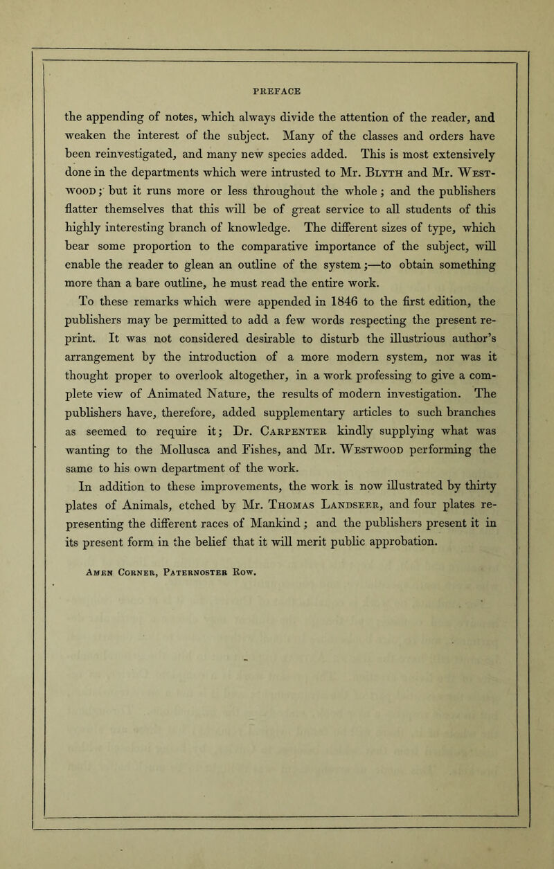 the appending of notes, which always divide the attention of the reader, and weaken the interest of the subject. Many of the classes and orders have been reinvestigated, and many new species added. This is most extensively done in the departments which were intrusted to Mr. Blyth and Mr. West- wood ; but it runs more or less throughout the whole ; and the publishers flatter themselves that this will be of great service to all students of this highly interesting branch of knowledge. The different sizes of type, which bear some proportion to the comparative importance of the subject, will enable the reader to glean an outline of the system;—to obtain something more than a bare outline, he must read the entire work. To these remarks which were appended in 1846 to the first edition, the publishers may be permitted to add a few words respecting the present re- print. It was not considered desirable to disturb the illustrious author’s arrangement by the introduction of a more modern system, nor was it thought proper to overlook altogether, in a work professing to give a com- plete view of Animated Nature, the results of modern investigation. The publishers have, therefore, added supplementary articles to such branches as seemed to require it; Dr. Carpenter kindly supplying what was wanting to the Mollusca and Fishes, and Mr. Westwood performing the same to his own department of the work. In addition to these improvements, the work is npw illustrated by thirty plates of Animals, etched by Mr. Thomas Landseer, and four plates re- presenting the different races of Mankind ; and the publishers present it in its present form in the belief that it will merit public approbation. Amen Corner, Paternoster Row.