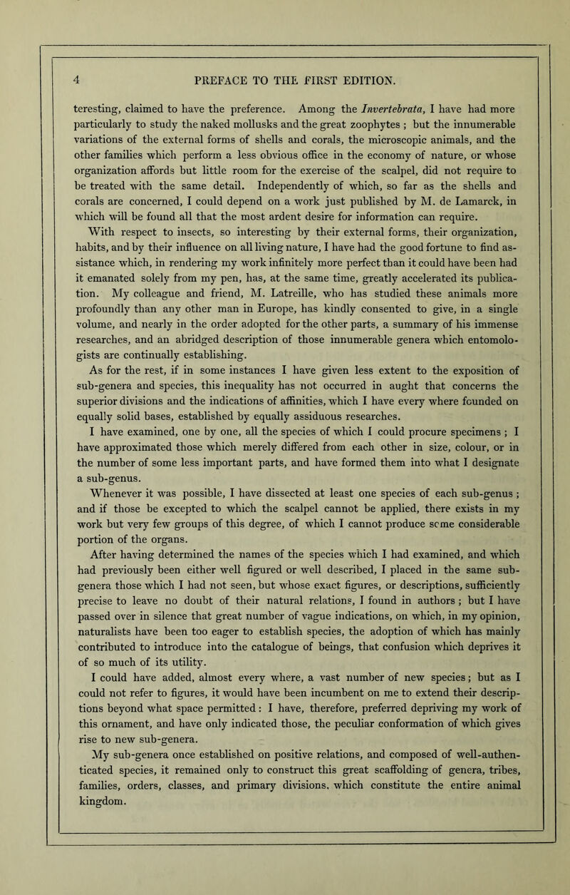 teresting, claimed to have the preference. Among the Invertebrata, I have had more particularly to study the naked mollusks and the great zoophytes ; but the innumerable variations of the external forms of shells and corals, the microscopic animals, and the other families which perform a less obvious office in the economy of nature, or whose organization affords but little room for the exercise of the scalpel, did not require to be treated with the same detail. Independently of which, so far as the shells and corals are concerned, I could depend on a work just published by M. de Lamarck, in which will be found all that the most ardent desire for information can require. With respect to insects, so interesting by their external forms, their organization, habits, and by their influence on all living nature, I have had the good fortune to find as- sistance which, in rendering my work infinitely more perfect than it could have been had it emanated solely from my pen, has, at the same time, greatly accelerated its publica- tion. My colleague and friend, M. Latreille, who has studied these animals more profoundly than any other man in Europe, has kindly consented to give, in a single volume, and nearly in the order adopted for the other parts, a summary of his immense researches, and an abridged description of those innumerable genera which entomolo- gists are continually establishing. As for the rest, if in some instances I have given less extent to the exposition of sub-genera and species, this inequality has not occurred in aught that concerns the superior divisions and the indications of affinities, which I have every where founded on equally solid bases, established by equally assiduous researches. I have examined, one by one, all the species of which 1 could procure specimens ; I have approximated those which merely differed from each other in size, colour, or in the number of some less important parts, and have formed them into what I designate a sub-genus. Whenever it was possible, I have dissected at least one species of each sub-genus ; and if those be excepted to which the scalpel cannot be applied, there exists in my work but very few groups of this degree, of which I cannot produce seme considerable portion of the organs. After having determined the names of the species which I had examined, and which had previously been either well figured or well described, I placed in the same sub- genera those which I had not seen, but whose exact figures, or descriptions, sufficiently precise to leave no doubt of their natural relations, I found in authors; but I have passed over in silence that great number of vague indications, on which, in my opinion, naturalists have been too eager to establish species, the adoption of which has mainly contributed to introduce into the catalogue of beings, that confusion which deprives it of so much of its utility. I could have added, almost every where, a vast number of new species; but as I could not refer to figures, it would have been incumbent on me to extend their descrip- tions beyond what space permitted: I have, therefore, preferred depriving my work of this ornament, and have only indicated those, the peculiar conformation of which gives rise to new sub-genera. My sub-genera once established on positive relations, and composed of well-authen- ticated species, it remained only to construct this great scaffolding of genera, tribes, families, orders, classes, and primary divisions, which constitute the entire animal kingdom.