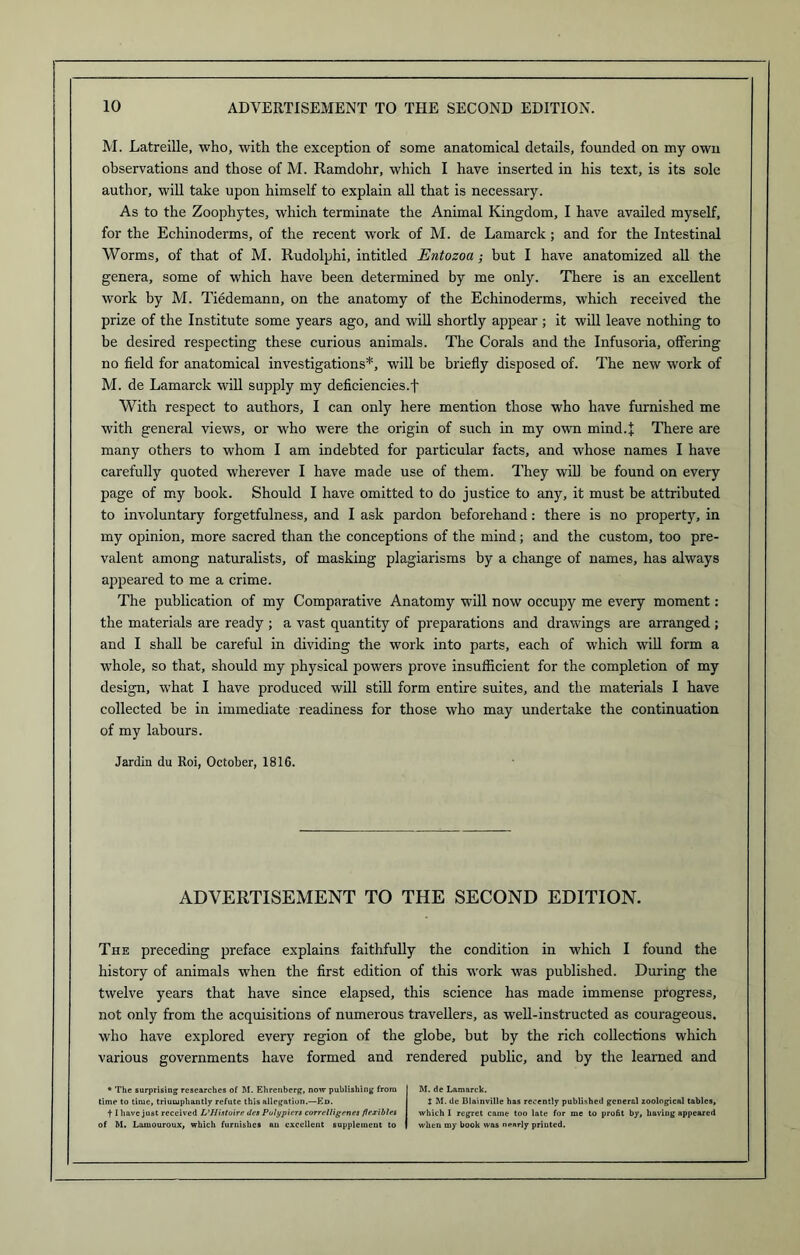 M. Latreille, who, with the exception of some anatomical details, founded on my own observations and those of M. Ramdohr, which I have inserted in his text, is its sole author, will take upon himself to explain all that is necessary. As to the Zoophytes, which terminate the Animal Kingdom, I have availed myself, for the Echinoderms, of the recent work of M. de Lamarck; and for the Intestinal Worms, of that of M. Rudolphi, intitled Entozoa; but I have anatomized all the genera, some of which have been determined by me only. There is an excellent work by M. Tiedemann, on the anatomy of the Echinoderms, which received the prize of the Institute some years ago, and will shortly appear ; it will leave nothing to be desired respecting these curious animals. The Corals and the Infusoria, offering no field for anatomical investigations*, will be briefly disposed of. The new work of M. de Lamarck will supply my deficiencies.f With respect to authors, I can only here mention those who have furnished me with general views, or who were the origin of such in my own mind.I There are many others to whom I am indebted for particular facts, and whose names I have carefully quoted wherever I have made use of them. They will be found on every page of my book. Should I have omitted to do justice to any, it must be attributed to involuntary forgetfulness, and I ask pardon beforehand: there is no property, in my opinion, more sacred than the conceptions of the mind; and the custom, too pre- valent among naturalists, of masking plagiarisms by a change of names, has always appeared to me a crime. The publication of my Comparative Anatomy will now occupy me every moment: the materials are ready ; a vast quantity of preparations and drawings are arranged ; and I shall be careful in dividing the work into parts, each of which will form a whole, so that, should my physical powers prove insufficient for the completion of my design, what I have produced will still form entire suites, and the materials I have collected be in immediate readiness for those who may undertake the continuation of my labours. Jardin du Roi, October, 1816. ADVERTISEMENT TO THE SECOND EDITION. The preceding preface explains faithfully the condition in which I found the history of animals when the first edition of this work was published. During the twelve years that have since elapsed, this science has made immense progress, not only from the acquisitions of numerous travellers, as well-instructed as courageous, who have explored every region of the globe, but by the rich collections which various governments have formed and rendered public, and by the learned and * The surprising researches of M. Ehrenberg, now publishing from time to time, triumphantly refute this allegation.—Ed. 11 have just received L’Histoire des Pulypiers correlligenes flexibles of M. Laxuouroux, which furnishes an excellent supplement to M. de Lamarck. t M. de Blainville has recently published general zoological tables, which I regret came too late for me to profit by, having appeared when my book was nearly printed.