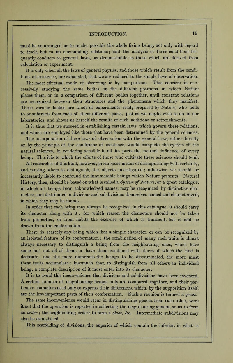 must be so arranged as to render possible the whole living being, not only with regard to itself, but to its surrounding relations; and the analysis of these conditions fre- quently conducts to general laws, as demonstrable as those which are derived from calculation or experiment. It is only when all the laws of general physics, and those which result from the condi- tions of existence, are exhausted, that we are reduced to the simple laws of observation. The most effectual mode of observing is by comparison. This consists in suc- cessively studying the same bodies in the different positions in which Nature places them, or in a comparison of different bodies together, until constant relations are recognized between their structures and the phenomena which they manifest. These various bodies are kinds of experiments ready prepared by Nature, who adds to or subtracts from each of them different parts, just as we might wish to do in our laboratories, and shows us herself the results of such additions or retrenchments. It is thus that we succeed in establishing certain laws, which govern these relations, and which are employed like those that have been determined by the general sciences. The incorporation of these laws of observation with the general laws, either directly or by the principle of the conditions of existence, would complete the system of the natural sciences, in rendering sensible in all its parts the mutual influence of every being. This it is to which the efforts of those who cultivate these sciences should tend. All researches of this kind, however, presuppose means of distinguishing tvith certainty, and causing others to distinguish, the objects investigated; otherwise we should be incessantly liable to confound the innumerable beings which Nature presents. Natural History, then, should be based on what is called a System of Nature, or a great catalogue, in which all beings bear acknowledged names, may be recognized by distinctive cha- racters, and distributed in divisions and subdivisions themselves named and characterized, in which they may be found. In order that each being may always be recognized in this catalogue, it should carry its character along with it: for which reason the characters should not be taken from properties, or from habits the exercise of which is transient, but should be drawn from the conformation. There is scarcely any being which has a simple character, or can be recognized by an isolated feature of its conformation : the combination of many such traits is almost always necessary to distinguish a being from the neighbouring ones, which have some but not all of them, or have them combined with others of which the first is destitute; and the more numerous the beings to be discriminated, the more must these traits accumulate: insomuch that, to distinguish from all others an individual being, a complete description of it must enter into its character. It is to avoid this inconvenience that divisions and subdivisions have been invented. A certain number of neighbouring beings only are compared together, and their par- ticular characters need only to express their differences, which, by the supposition itself, are the less important parts of their conformation. Such a reunion is termed a genus. The same inconvenience would recur in distinguishing genera from each other, were it not that the operation is repeated in collecting the neighbouring genera, so as to form an order; the neighbouring orders to form a class, &c. Intermediate subdivisions may also be established. This scaffolding of divisions, the superior of which contain the inferior, is what is