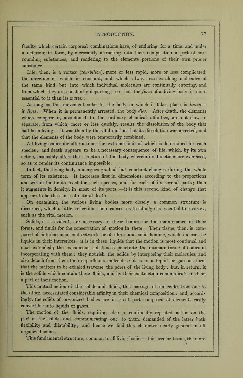 faculty which certain corporeal combinations have, of enduring for a time, and under a determinate form, by incessantly attracting into their composition a part of sur- rounding substances, and rendering to the elements portions of their own proper substance. Life, then, is a vortex (tourbillon), more or less rapid, more or less complicated, the direction of which is constant, and which always carries along molecules of the same kind, but into which individual molecules are continually entering, and from which they are constantly departing ; so that the form of a living body is more essential to it than its matter. As long as this movement subsists, the body in which it takes place is living— it lives. When it is permanently arrested, the body dies. After death, the elements which compose it, abandoned to the ordinary chemical affinities, are not slow to separate, from which, more or less quickly, results the dissolution of the body that had been living. It was then by the vital motion that its dissolution was arrested, and that the elements of the body were temporarily combined. All living bodies die after a time, the extreme limit of which is determined for each species ; and death appears to be a necessary consequence of life, which, by its own action, insensibly alters the structure of the body wherein its functions are exercised, so as to render its continuance impossible. In fact, the living body undergoes gradual but constant changes during the whole term of its existence. It increases first in dimensions, according to the proportions and within the limits fixed for each species, and for each of its several parts; then it augments in density, in most of its parts it is this second kind of change that appears to be the cause of natural death. On examining the various living bodies more closely, a common structure is discerned, which a little reflection soon causes us to adjudge as essential to a vortex, such as the vital motion. Solids, it is evident, are necessary to these bodies for the maintenance of their forms, and fluids for the conservation of motion in them. Their tissue, then, is com- posed of interlacement and network, or of fibres and solid laminae, which inclose the liquids in their interstices: it is in these liquids that the motion is most continual and most extended ; the extraneous substances penetrate the intimate tissue of bodies in incorporating with them ; they nourish the solids by interposing their molecules, and also detach from them their superfluous molecules: it is in a liquid or gaseous form that the matters to be exhaled traverse the pores of the living body; but, in return, it is the solids which contain these fluids, and by their contraction communicate to them a part of their motion. This mutual action of the solids and fluids, this passage of molecules from one to the other, necessitated considerable affinity in their chemical composition; and, accord- ingly, the solids of organized bodies are in great part composed of elements easily convertible into liquids or gases. The motion of the fluids, requiring also a continually repeated action on the part of the solids, and communicating one to them, demanded of the latter both flexibility and dilatability; and hence we find this character nearly general in all organized solids. This fundamental structure, common to all living bodies—this areolar tissue, the more