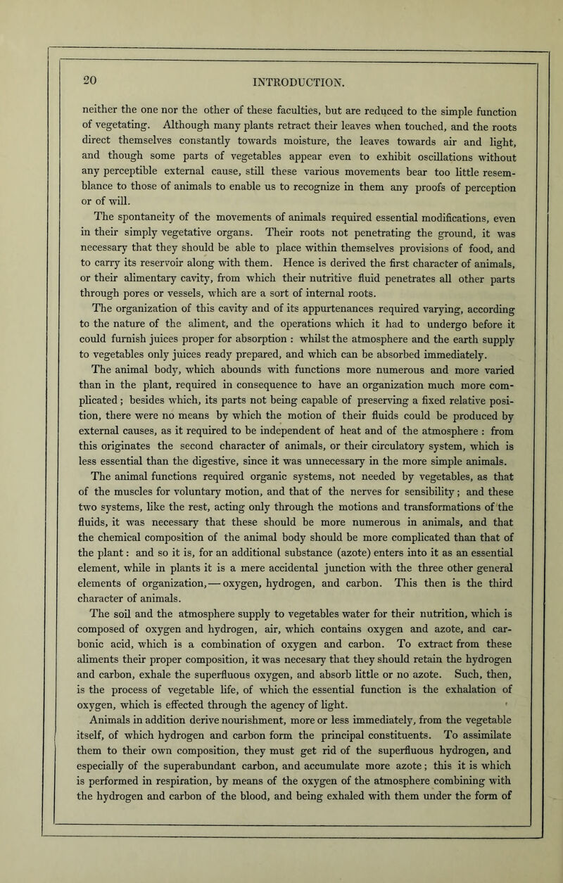 neither the one nor the other of these faculties, but are reduced to the simple function of vegetating. Although many plants retract their leaves when touched, and the roots direct themselves constantly towards moisture, the leaves towards air and light, and though some parts of vegetables appear even to exhibit oscillations without any perceptible external cause, still these various movements bear too little resem- blance to those of animals to enable us to recognize in them any proofs of perception or of will. The spontaneity of the movements of animals required essential modifications, even in their simply vegetative organs. Their roots not penetrating the ground, it was necessary that they should be able to place within themselves provisions of food, and to carry its reservoir along with them. Hence is derived the first character of animals, or their alimentary cavity, from which their nutritive fluid penetrates all other parts through pores or vessels, which are a sort of internal roots. The organization of this cavity and of its appurtenances required varying, according to the nature of the aliment, and the operations which it had to undergo before it could furnish juices proper for absorption : whilst the atmosphere and the earth supply to vegetables only juices ready prepared, and which can be absorbed immediately. The animal body, which abounds with functions more numerous and more varied than in the plant, required in consequence to have an organization much more com- plicated ; besides which, its parts not being capable of preserving a fixed relative posi- tion, there were no means by which the motion of their fluids could be produced by external causes, as it required to be independent of heat and of the atmosphere : from this originates the second character of animals, or their circulatory system, which is less essential than the digestive, since it was unnecessary in the more simple animals. The animal functions required organic systems, not needed by vegetables, as that of the muscles for voluntary motion, and that of the nerves for sensibility; and these two systems, like the rest, acting only through the motions and transformations of the fluids, it was necessary that these should be more numerous in animals, and that the chemical composition of the animal body should be more complicated than that of the plant: and so it is, for an additional substance (azote) enters into it as an essential element, while in plants it is a mere accidental junction with the three other general elements of organization, — oxygen, hydrogen, and carbon. This then is the third character of animals. The soil and the atmosphere supply to vegetables water for their nutrition, which is composed of oxygen and hydrogen, air, which contains oxygen and azote, and car- bonic acid, which is a combination of oxygen and carbon. To extract from these aliments their proper composition, it was necesary that they should retain the hydrogen and carbon, exhale the superfluous oxygen, and absorb little or no azote. Such, then, is the process of vegetable life, of which the essential function is the exhalation of oxygen, which is effected through the agency of light. Animals in addition derive nourishment, more or less immediately, from the vegetable itself, of which hydrogen and carbon form the principal constituents. To assimilate them to their own composition, they must get rid of the superfluous hydrogen, and especially of the superabundant carbon, and accumulate more azote; this it is which is performed in respiration, by means of the oxygen of the atmosphere combining with the hydrogen and carbon of the blood, and being exhaled with them under the form of