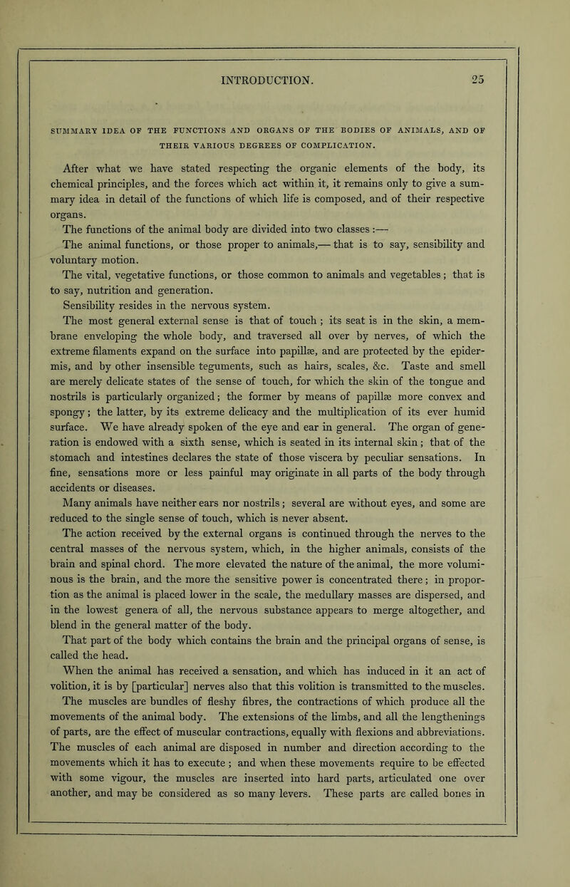 SUMMARY IDEA OF THE FUNCTIONS AND ORGANS OF THE BODIES OF ANIMALS, AND OF THEIR VARIOUS DEGREES OF COMPLICATION. After what we have stated respecting the organic elements of the body, its chemical principles, and the forces which act within it, it remains only to give a sum- mary idea in detail of the functions of which life is composed, and of their respective organs. The functions of the animal body are divided into two classes :— The animal functions, or those proper to animals,— that is to say, sensibility and voluntary motion. The vital, vegetative functions, or those common to animals and vegetables ; that is to say, nutrition and generation. Sensibility resides in the nervous system. The most general external sense is that of touch ; its seat is in the skin, a mem- brane enveloping the whole body, and traversed all over by nerves, of which the extreme filaments expand on the surface into papillae, and are protected by the epider- mis, and by other insensible teguments, such as hairs, scales, &c. Taste and smell are merely delicate states of the sense of touch, for which the skin of the tongue and nostrils is particularly organized; the former by means of papillae more convex and spongy; the latter, by its extreme delicacy and the multiplication of its ever humid surface. We have already spoken of the eye and ear in general. The organ of gene- ration is endowed with a sixth sense, which is seated in its internal skin; that of the stomach and intestines declares the state of those viscera by peculiar sensations. In fine, sensations more cr less painful may originate in all parts of the body through accidents or diseases. Many animals have neither ears nor nostrils; several are without eyes, and some are reduced to the single sense of touch, which is never absent. The action received by the external organs is continued through the nerves to the central masses of the nervous system, which, in the higher animals, consists of the brain and spinal chord. The more elevated the nature of the animal, the more volumi- nous is the brain, and the more the sensitive power is concentrated there; in propor- tion as the animal is placed lower in the scale, the medullary masses are dispersed, and in the lowest genera of all, the nervous substance appears to merge altogether, and blend in the general matter of the body. That part of the body which contains the brain and the principal organs of sense, is called the head. When the animal has received a sensation, and which has induced in it an act of volition, it is by [particular] nerves also that this volition is transmitted to the muscles. The muscles are bundles of fleshy fibres, the contractions of which produce all the movements of the animal body. The extensions of the limbs, and all the lengthenings of parts, are the effect of muscular contractions, equally with flexions and abbreviations. The muscles of each animal are disposed in number and direction according to the movements which it has to execute ; and when these movements require to be effected with some vigour, the muscles are inserted into hard parts, articulated one over another, and may be considered as so many levers. These parts are called bones in