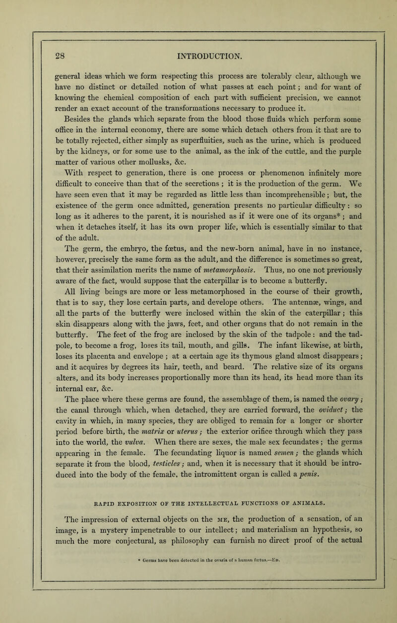 general ideas which we form respecting this process are tolerably clear, although we have no distinct or detailed notion of what passes at each point; and for want of knowing the chemical composition of each part with sufficient precision, we cannot render an exact account of the transformations necessary to produce it. Besides the glands which separate from the blood those fluids which perform some office in the internal economy, there are some which detach others from it that are to be totally rejected, either simply as superfluities, such as the urine, which is produced by the kidneys, or for some use to the animal, as the ink of the cuttle, and the purple matter of various other mollusks, &c. With respect to generation, there is one process or phenomenon infinitely more difficult to conceive than that of the secretions ; it is the production of the germ. We have seen even that it may be regarded as little less than incomprehensible; but, the existence of the germ once admitted, generation presents no particular difficulty: so long as it adheres to the parent, it is nourished as if it were one of its organs*; and when it detaches itself, it has its own proper life, which is essentially similar to that of the adult. The germ, the embiyo, the foetus, and the new-born animal, have in no instance, however, precisely the same form as the adult, and the difference is sometimes so great, that their assimilation merits the name of metamorphosis. Thus, no one not previously aware of the fact, would suppose that the caterpillar is to become a butterfly. All living beings are more or less metamorphosed in the course of their growth, that is to say, they lose certain parts, and develope others. The antennse, wings, and all the parts of the butterfly were inclosed within the skin of the caterpillar; this skin disappears along with the jaws, feet, and other organs that do not remain in the butterfly. The feet of the frog are inclosed by the skin of the tadpole: and the tad- pole, to become a frog, loses its tail, mouth, and gills. The infant likewise, at birth, loses its placenta and envelope ; at a certain age its thymous gland almost disappears; and it acquires by degrees its hair, teeth, and beard. The relative size of its organs alters, and its body increases proportionally more than its head, its head more than its internal ear, &c. The place where these germs are found, the assemblage of them, is named the ovary ; the canal through which, when detached, they are carried forward, the oviduct; the cavity in which, in many species, they are obliged to remain for a longer or shorter period before birth, the matrix or uterus; the exterior orifice through which they pass into the world, the vulva. When there are sexes, the male sex fecundates ; the germs appearing in the female. The fecundating liquor is named semen; the glands which separate it from the blood, testicles; and, when it is necessary that it should be intro- duced into the body of the female, the intromittent organ is called a penis. RAPID EXPOSITION OF THE INTELLECTUAL FUNCTIONS OF ANIMALS. The impression of external objects on the me, the production of a sensation, of an image, is a mystery impenetrable to our intellect; and materialism an hypothesis, so much the more conjectural, as philosophy can furnish no direct proof of the actual * Germs have been detected in the ovaria of a human foetus.—I£d.