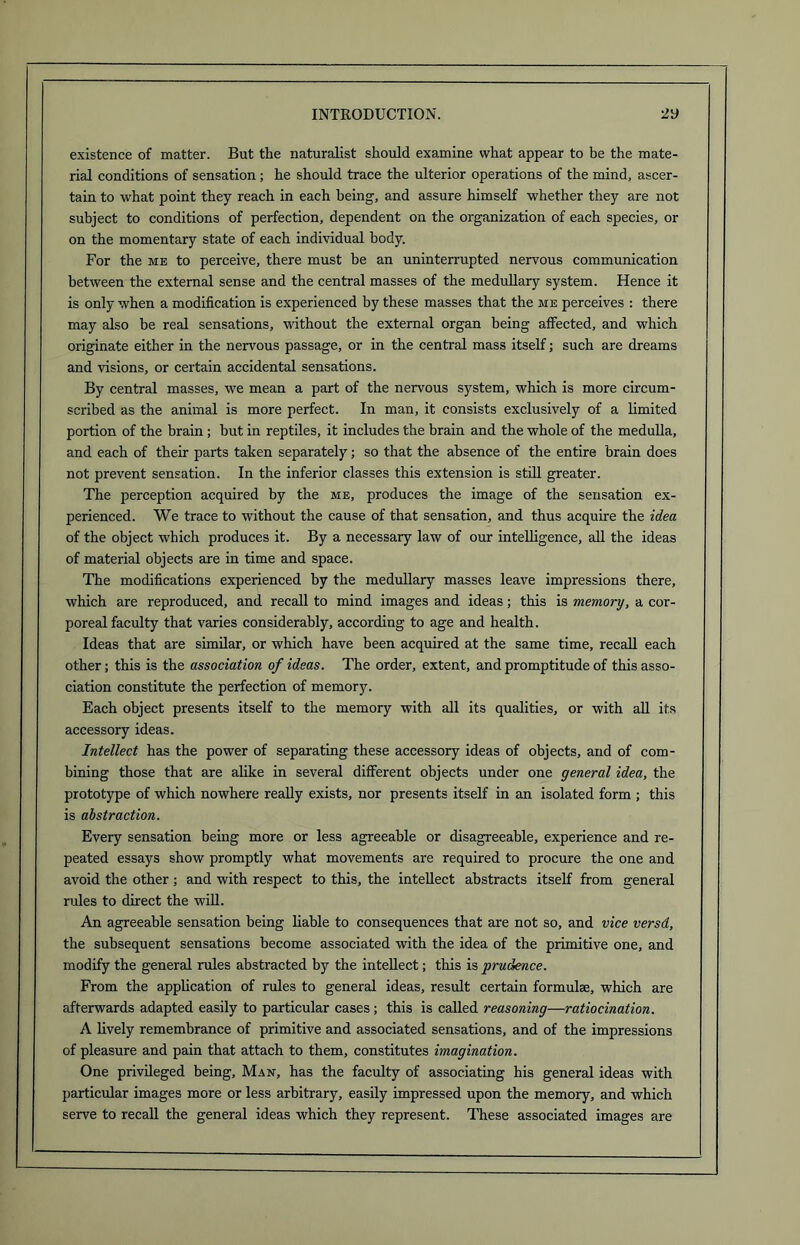 existence of matter. But the naturalist should examine what appear to be the mate- rial conditions of sensation; he should trace the ulterior operations of the mind, ascer- tain to what point they reach in each being, and assure himself whether they are not subject to conditions of perfection, dependent on the organization of each species, or on the momentary state of each individual body. For the me to perceive, there must be an uninterrupted nervous communication between the external sense and the central masses of the medullary system. Hence it is only when a modification is experienced by these masses that the me perceives : there may also be real sensations, without the external organ being affected, and which originate either in the nervous passage, or in the central mass itself; such are dreams and visions, or certain accidental sensations. By central masses, we mean a part of the nervous system, which is more circum- scribed as the animal is more perfect. In man, it consists exclusively of a limited portion of the brain; but in reptiles, it includes the brain and the whole of the medulla, and each of their parts taken separately; so that the absence of the entire brain does not prevent sensation. In the inferior classes this extension is still greater. The perception acquired by the me, produces the image of the sensation ex- perienced. We trace to without the cause of that sensation, and thus acquire the idea of the object which produces it. By a necessary law of our intelligence, all the ideas of material objects are in time and space. The modifications experienced by the medullary masses leave impressions there, which are reproduced, and recall to mind images and ideas; this is memory, a cor- poreal faculty that varies considerably, according to age and health. Ideas that are similar, or which have been acquired at the same time, recall each other; this is the association of ideas. The order, extent, and promptitude of this asso- ciation constitute the perfection of memory. Each object presents itself to the memory with all its qualities, or with all its accessory ideas. Intellect has the power of separating these accessory ideas of objects, and of com- bining those that are alike in several different objects under one general idea, the prototype of which nowhere really exists, nor presents itself in an isolated form ; this is abstraction. Every sensation being more or less agreeable or disagreeable, experience and re- peated essays show promptly what movements are required to procure the one and avoid the other ; and with respect to this, the intellect abstracts itself from general rules to direct the will. An agreeable sensation being liable to consequences that are not so, and vice versd, the subsequent sensations become associated with the idea of the primitive one, and modify the general rules abstracted by the intellect; this is prudence. From the application of rules to general ideas, result certain formulae, which are afterwards adapted easily to particular cases; this is called reasoning—ratiocination. A lively remembrance of primitive and associated sensations, and of the impressions of pleasure and pain that attach to them, constitutes imagination. One privileged being, Man, has the faculty of associating his general ideas with particular images more or less arbitrary, easily impressed upon the memory, and which serve to recall the general ideas which they represent. These associated images are
