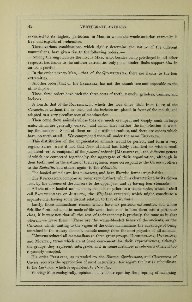 is carried to its highest perfection in Man, in whom the wnole anterior extremity is free, and capable of prehension. These various combinations, which rigidly determine the nature of the different mammalians, have given rise to the following orders :— Among the unguiculates the first is Man, who, besides being privileged in all other respects, has hands to the anterior extremities only ; his hinder limbs support him in an erect position. In the order next to Man,—that of the Quadrumana, there are hands to the four extremities. Another order, that of the Carnaria, has not the thumb free and opposable to the other fingers. These three orders have each the three sorts of teeth, namely, grinders, canines, and incisors. A fourth, that of the Rodentia, in which the toes differ little from those of the Carnaria, is without the canines, and the incisors are placed in front of the mouth, and adapted to a very peculiar sort of manducation. Then come those animals whose toes are much cramped, and deeply sunk in large nails, which are generally curved; and which have further the imperfection of want- ing the incisors. Some of them are also without canines, and there are others which have no teeth at all. We comprehend them all under the name Edentata. This distribution of the unguiculated animals would be perfect, and form a very regular series, were it not that New Holland has lately furnished us with a small collateral series, composed of the pouched animals [Marsupiata], the different genera of which are connected together by the aggregate of their organization, although in their teeth, and in the nature of their regimen, some correspond to the Carnaria, others to the Rodentia, and others, again, to the Edentata. The hoofed animals are less numerous, and have likewise fewer irregularities. The Ruminantia compose an order very distinct, which is characterized by its cloven feet, by the absence of the incisors to the upper jaw, and by having four stomachs. All the other hoofed animals may be left together in a single order, which I shall call Pachydermata or Jumenta, the Elephant excepted, which might constitute a separate one, having some distant relation to that of Rodentia. Lastly, those mammalians remain which have no posterior extremities, and whose fish-like form and aquatic mode of life would induce us to form them into a particular class, if it were not that all the rest of their economy is precisely the same as in that wherein we leave them. These are the warm-blooded fishes of the ancients, or the Cetacea, which, uniting to the vigour of the other mammalians the advantage of being sustained in the watery element, include among them the most gigantic of all animals. [Linnaeus reduced all mammalians to three great groups, Unguiculata, Ungulata, and Mutica ; terms which are at least convenient for their expressiveness, although the groups they represent intergrade, and in some instances invade each other, if too rigorously accepted. His order Primates, as extended to the Bimana, Quadrumana, and Cheiroptera of Cuvier, receives the approbation of most naturalists; few regard the last as subordinate to the Carnaria, which is equivalent to Primates. Viewing Man zoologically, opinion is divided respecting the propriety of assigning