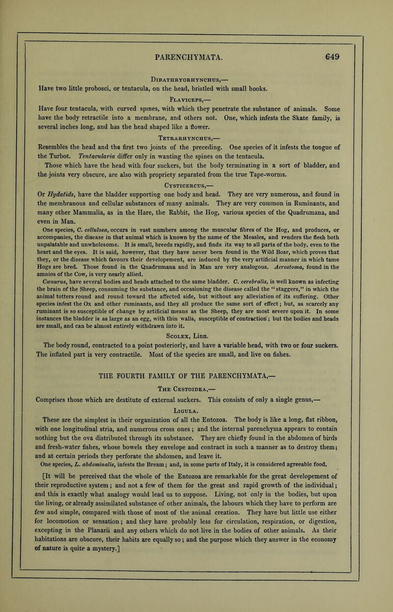 Dibathryorhynchus,— Have two little probosci, or tentacula, on the head, bristled with small hooks. Flaviceps,— Have four tentacula, with curved spines, with which they penetrate the substance of animals. Some have the body retractile into a membrane, and others not. One, which infests the Skate family, is several inches long, and has the head shaped like a flower. Tetrarhynchus,— Resembles the head and the first two joints of the preceding. One species of it infests the tongue of the Turbot. Tentacularia differ only in wanting the spines on the tentacula. Those which have the head with four suckers, but the body terminating in a sort of bladder, and the joints very obscure, are also with propriety separated from the true Tape-worms. Cysticercus,— Or Hydatids, have the bladder supporting one body and head. They are very numerous, and found in the membranous and cellular substances of many animals. They are very common in Ruminants, and many other Mammalia, as in the Hare, the Rabbit, the Hog, various species of the Quadrumana, and even in Man. One species, C. cellulosa, occurs in vast numbers among the muscular fibres of the Hog, and produces, or accompanies, the disease in that animal which is known by the name of the Measles, and renders the flesh both unpalatable and unwholesome. It is small, breeds rapidly, and finds its way to all parts of the body, even to the heart and the eyes. It is said, however, that they have never been found in the Wild Boar, which proves that they, or the disease which favours their developement, are induced by the very artificial manner in which tame Hogs are bred. Those found in the Quadrumana and in Man are very analogous. Acrostoma, found in the amnios of the Cow, is very nearly allied. Ccenurus, have several bodies and heads attached to the same bladder. C. cerebralis, is well known as infecting the brain of the Sheep, consuming the substance, and occasioning the disease called the “staggers,” in which the animal totters round and round toward the affected side, but without any alleviation of its suffering. Other species infest the Ox and other ruminants, and they all produce the same sort of effect; but, as scarcely any ruminant is so susceptible of change by artificial means as the Sheep, they are most severe upon it. In some instances the bladder is as large as an egg, with thin w alls, susceptible of contraction ; but the bodies and heads are small, and can be almost entirely withdrawn into it. Scolex, Linn. The body round, contracted to a point posteriorly, and have a variable head, with two or four suckers. The inflated part is very contractile. Most of the species are small, and live on fishes. THE FOURTH FAMILY OF THE PARENCHYMATA,— The Cestoidea,— Comprises those which are destitute of external suckers. This consists of only a single genus,— Ligula. These are the simplest in their organization of all the Entozoa. The body is like a long, flat ribbon, with one longitudinal stria, and numerous cross ones ; and the internal parenchyma appears to contain nothing but the ova distributed through its substance. They are chiefly found in the abdomen of birds and fresh-water fishes, whose bowels they envelope and contract in such a manner as to destroy them; and at certain periods they perforate the abdomen, and leave it. One species, L. abdominalis, infests the Bream ; and, in some parts of Italy, it is considered agreeable food. [It will be perceived that the whole of the Entozoa are remarkable for the great developement of their reproductive system; and not a few of them for the great and rapid growth of the individual; and this is exactly what analogy would lead us to suppose. Living, not only in the bodies, but upon the living, or already assimilated substance of other animals, the labours which they have to perform are few and simple, compared with those of most of the animal creation. They have but little use either for locomotion or sensation; and they have probably less for circulation, respiration, or digestion, excepting in the Planarii and any others which do not live in the bodies of other animals. As their habitations are obscure, their habits are equally so; and the purpose which they answer in the economy of nature is quite a mystery.]