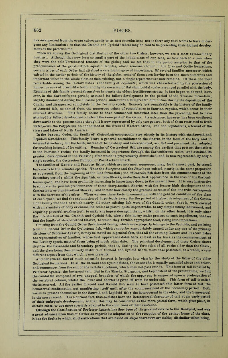 has disappeared from the ocean subsequently to its nrst introduction; nor is there any that seems to have under- gone any diminution ; so that the Ctenoid and Cycloid Orders may be said to be presenting their highest develop- ment at the present time. When we survey the Geological distribution of the other two Orders, however, we see a most extraordinary contrast. Although they now form so small a part of the inhabitants of our seas, we look back to a time when they were the sole Vertebrated tenants of the globe; and we see that in the period anterior to that of the predominance of the great extinct aquatic Reptiles, whose remains abound in the Lias and Oolite formations, certain tribes of each Order had attained a very high degree of importance. Of several families, moreover, which existed in the earlier periods of the history of the globe, some of them even having been the most numerous and important tribes in the whole class as then existing, not a single representative now remains. Of these, the most remarkable among the Ganoid fishes is the family of Lepidoids; which was characterized by the possession of numerous rows of brush-like teeth, and by the covering of flatrhomboidal scales arranged parallel with the body. Remains of this family present themselves in nearly the oldest fossiliferous strata; it first began to abound, how- ever, in the Carboniferous period; attained its fullest development in the period of the Triassic formation; slightly diminished during the Jurassic period; underwent a still greater diminution during the deposition of the Chalk; and disappeared completely in the Tertiary epoch. Scarcely less remarkable is the history of the family of Sauroid fish, so named from the numerous points of resemblance to Saurian reptiles, which occur in their internal structure. This family seems to have commenced somewhat later than the preceding, but to have attained its fullest development at about the same part of the series. Its existence, however, has been continued downwards to the present time; though it is now represented by only two genera, both of them restricted to fresh water,—viz. the Tolypterus, an inhabitant of the rivers of Western Africa, and the Lepidosteus, a tenant of the rivers and lakes of North America. In the Placoid Order, the family of Cestracionts corresponds very closely in its history with the Sauroid and Lepidoid Ganoideans. This family bears a general resemblance to the Sharks in the form of the body and in internal structure ; but the teeth, instead of being sharp and lancet-shaped, are flat and pavement-like, adapted for crushing instead of for cutting. Remains of Cestraciont fish are among the earliest that present themselves in the Palaeozoic rocks; tho family increased in importance through the Carboniferous series, and attained its greatest development in the Triassic; after which it progressively diminished, and is now represented by only a single species, the Cestracion Philippi, or Port Jackson Shark. The families of Ganoid and Pcacoid fishes, which are now most numerous, may, for the most part, be traced backwards to the remoter epochs. Thus the Sturgeons and the Rags have existed, nearly in the same proportion as at present, from the beginning of the Lias formation ; the Chimceroid fish date from the commencement of the Secondary period ; whilst the Squaloids, or true Sharks, make their first appearance in the seas of the Carboni- ferous epoch, and have been gradually increasing in importance down to the present time. It is very instructive to compare the present predominance of these sharp-toothed Sharks, with the former high development of the Cestracionts or blunt-toothed Sharks ; and to note how closely the gradual increase of the one tribe corresponds with the decrease of the other. When we view these facts in connection with the general condition of the clas3 at each epoch, we find the explanation of it perfectly easy; for the period of highest development of the Cestra- ciont family was that at which nearly all other existing fish were of the Ganoid order; that is, were covered with an armature of bony or enamelled scales or plates, quite impenetrable to any simple cutting instrument, and requiring poweiful crushing teeth to make any impression upon them; whilst, on the other hand, it is only since the introduction of the Ctenoid and Cycloid fish, whose thin horny scales present no such impediment, that we find the family of sharp-toothed Sharks, to which they furnish appropriate food, rising into importance. Omitting from the Ganoid Order the Siluroid family, which more properly belongs to the Cycloids, and omitting from the Placoid Order the Cyclostome fish, which cannot be appropriately ranged under any one of the primary divisions of Professor Agassiz, it may be stated as a general fact, that all the existing Ganoid and Placoid fishes are representatives of families, whose first appearance dates back at least as far back as the commeDcement of the Tertiary epoch, most of them being of much older date. The principal development of these Orders shows itself in the Palaeozoic and Secondary periods, that is, during the formation of all rocks older than the Chalk; and the class being then entirely destitute of Ctenoid and Cycloid fishes, must have possessed, as a whole, a very different aspect from that which it now presents. Another general fact of much scientific interest is brought into view by the study of the fishes of the older Geological formations. In all the Ctenoid and Cycloid fishes, the caudal fin is equally expanded above and below, and commences from the end of the vertebral column, which does not pass into it. This form of tail is called by Professor Agassiz, the homocercal tail. But in the Sharks, Sturgeons, and Lepidosteus of the present time, we find the caudal fin composed of two unequal branches, of which the upper one is supported upon a prolongation of the vertebral column, whilst the lower and shorter is given off from its under side. This form of tail is called the heterocercal. All the earlier Placoid and Ganoid fish seem to have possessed this latter form of tail; the homocercal confirmation not manifesting itself until after the commencement of the Secondary period. Both varieties present themselves in the Sauroid and Lepidoid fish; the heterocercal in the older, and the homocercal in the more recent. It is a curious fact that all fishes have the heterocercal character of tail at an early period of their embryonic development; so that this may be considered as the more general form, which gives place, in certain cases, to one more specially adapted to the conditions of their existence. Although the classification of Professor Agassiz has thus been of the greatest service to the Geologist, and was a great advance upon that of Cuvier as regards its adaptation to the reception of the extinct forms of the class, it has the faults to which all classifications that are based on single characters are liable; dissimilar tribes being,