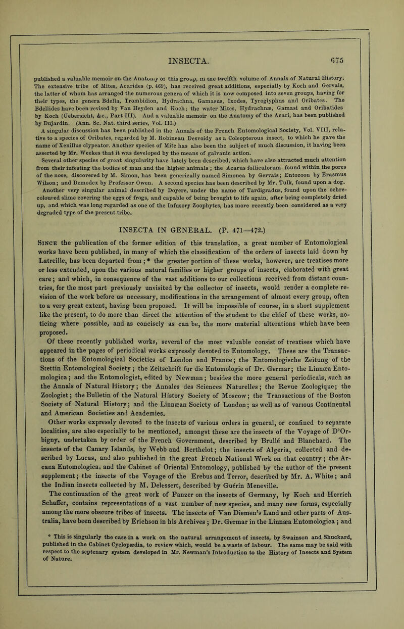 published a valuable memoir on the Anatom/ oi this group, m tne twelfth volume of Annals of Natural History, The extensive tribe of Mites, Acarides (p. 469), has received great additions, especially by Koch and Gervais, the latter of whom has arranged the numerous genera of which it is now composed into seven groups, having for their types, the genera Bdella, Trombidion, Hydrachna, Gamasus, Ixodes, Tyroglyphus and Oribates. The Bdellides have been revised by Van Heyden and Koch; the water Mites, Ilydrachnae, Gamasi and Oribatides by Koch (Uebersicht, &c., Part III). And a valuable memoir on the Anatomy of the Acari, has been published by Dujardin. (Ann. Sc. Nat. third series, Vol. III.) A singular discussion has been published in the Annals of the French Entomological Society, Vol. VIII, rela- tive to a species of Oribates, regarded by M. Robineau Desvoidy as a Coleopterous insect, to which he gave the name of Xenillus clypeator. Another species of Mite has also been the subject of much discussion, it having been asserted by Mr. Weekes that it was developed by the means of galvanic action. Several other species of great singularity have lately been described, which have also attracted much attention from their infesting the bodies of man and the higher animals ; the Acarus folliculorum found within the pores of the nose, discovered by M. Simon, has been generieally named Simonea by Gervais; Entozoon by Erasmus Wilson; and Demodex by Professor Owen. A second species has been described by Mr. Tulk, found upon a dog. Another very singular animal described by Doyere, under the name of Tardigradus, found upon the ochre- coloured slime covering the eggs of frogs, and capable of being brought to life again, after being completely dried up, and which was long regarded as one of the Infusory Zoophytes, has more recently been considered as a very degraded type of the present tribe. INSECTA IN GENERAL. (P. 471—472.) Since the publication of the former edition of this translation, a great number of Entomological works have been published, in many of which the classification of the orders of insects laid down by Latreille, has been departed from ; * the greater portion of these works, however, are treatises more or less extended, upon the various natural families or higher groups of insects, elaborated with great care ; and which, in consequence of the vast additions to our collections received from distant coun- tries, for the most part previously unvisited by the collector of insects, would render a complete re- vision of the work before us necessary, modifications in the arrangement of almost every group, often to a very great extent, having been proposed. It will be impossible of course, in a short supplement like the present, to do more than direct the attention of the student to the chief of these works, no- ticing where possible, and as concisely as can be, the more material alterations which have been proposed. Of these recently published works, several of the most valuable consist of treatises which have appeared in the pages of periodical works expressly devoted to Entomology. These are the Transac- tions of the Entomological Societies of London and Prance; the Entomologische Zeitung of the Stettin Entomological Society ; the Zeitschrift fur die Entomologie of Dr. Germar; the LinnteaEnto- mologica ; and the Entomologist, edited by Newman; besides the more general periodicals, such as the Annals of Natural History; the Annales des Sciences Naturelles ; the Revue Zoologique; the Zoologist; the Bulletin of the Natural History Society of Moscow; the Transactions of the Boston Society of Natural History; and the Linnaean Society of London; as well as of various Continental and American Societies and Academies. Other works expressly devoted to the insects of various orders in general, or confined to separate localities, are also especially to be mentioned, amongst these are the insects of the Voyage of D’Or- bigny, undertaken by order of the French Government, described by Brulle and Blanchard. The insects of the Canary Islands, by Webb and Berthelot; the insects of Algeria, collected and de- scribed by Lucas, and also published in the great French National Work on that country; the Ar- cana Entomologica, and the Cabinet of Oriental Entomology, published by the author of the present supplement; the insects of the Voyage of the Erebus and Terror, described by Mr. A. White ; and the Indian insects collected by M. Delessert, described by Guerin Meneville. The continuation of the great work of Panzer on the insects of Germany, by Koch and Herrich Schaffer, contains representations of a vast number of new species, and many new forms, especially among the more obscure tribes of insects. The insects of Van Diemen’s Land and other parts of Aus- tralia, have been described by Erichson in his Archives ; Dr. Germar in the Linneea Entomologica ; and * This is singularly the case in a work on the natural arrangement of insects, by Swainson and Shuckard, published in the Cabinet Cyclopaedia, to review which, would be a waste of labour. The same may be said with respect to the septenary system developed in Mr. Newman’s Introduction to the History of Insects and System of Nature.