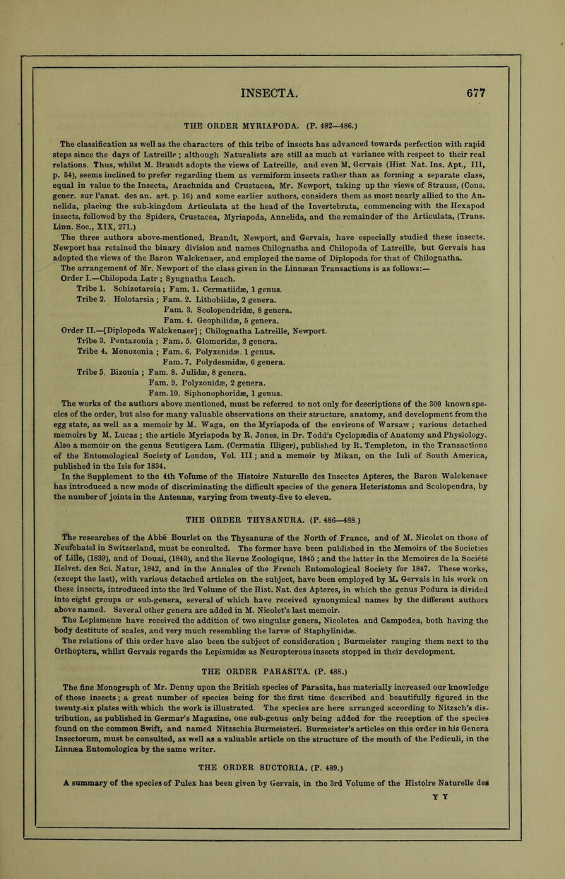 THE ORDER MYRIAPOD A. (P. 482-486.) The classification as well as the characters of this tribe of insects has advanced towards perfection with rapid steps since the days of Latreille ; although Naturalists are still as much at variance with respect to their real relations. Thus, whilst M. Brandt adopts the views of Latreille, and even M, Gervais (Hist Nat. Ins. Apt., Ill, p. 54), seems inclined to prefer regarding them as vermiform insects rather than as forming a separate class, equal in value to the Insecta, Arachnida and Crustacea, Mr. Newport, taking up the views of Strauss, (Cons, gener. sur l’anat. des an. art. p. 16) and some earlier authors, considers them as most nearly allied to the An- nelida, placing the sub-kingdom Articulata at the head of the Invertebrata, commencing with the Hexapod insects, followed by the Spiders, Crustacea, Myriapoda, Annelida, and the remainder of the Articulata, (Trans. Linn. Soc., XIX, 271.) The three authors above-mentioned, Brandt, Newport, and Gervais, have especially studied these insects. Newport has retained the binary division and names Chilognatha and Chilopoda of Latreille, but Gervais has adopted the views of the Baron Walckenaer, and employed the name of Diplopoda for that of Chilognatha. The arrangement of Mr. Newport of the class given in the Linnsean Transactions is as follows:— Order I.—Chilopoda Latr ; Syngnatha Leach. Tribe 1. Schizotarsia; Fam. 1. Cermatiidae, 1 genus. Tribe 2. Holotarsia ; Fam. 2. Lithobiidse, 2 genera. Fam. 3. Scolopendridae, 8 genera. Fam. 4. Geophilidae, 5 genera. Order II.—[Diplopoda Walckenaer]; Chilognatha Latreille, Newport. Tribe 3. Pentazonia ; Fam. 5. Glomeridae, 3 genera. Tribe 4. Monozonia ; Fam. 6. Polyxenidae. 1 genus. Fam. 7. Polydesmidae, 6 genera. Tribe 5. Bizonia ; Fam. 8. Julidas, 8 genera. Fam. 9. Polyzonidae, 2 genera. Fam. 10. Siphonophoridae, 1 genus. The works of the authors above mentioned, must be referred to not only for descriptions of the 300 known spe- cies of the order, but also for many valuable observations on their structure, anatomy, and development from the egg state, as well as a memoir by M. Waga, on the Myriapoda of the environs of Warsaw ; various detached memoirs by M. Lucas ; the article Myriapoda by R. Jones, in Dr. Todd’s Cyclopaedia of Anatomy and Physiology. Also a memoir on the genus Scutigera Lam. (Cermatia Illiger), published by R. Templeton, in the Transactions of the Entomological Society of London, Yol. Ill; and a memoir by Mikan, on the Iuli of South America, published in the Isis for 1834. In the Supplement to the 4th Volume of the Histoire Naturelle des Insectes Apteres, the Baron Walckenaer has introduced a new mode of discriminating the difficult species of the genera Heteristoma and Scolopendra, by the number of joints in the Antennae, varying from twenty-five to eleven. THE ORDER THYSANURA. (P.486—488.) The researches of the Abbe Bourlet on the Thysanurae of the North of France, and of M. Nicolet on those of Neufchatel in Switzerland, must be consulted. The former have been published in the Memoirs of the Societies of Lille, (1839), and of Douai, (1843), and the Revue Zoologique, 1845 ; and the latter in the Memoires de la Societe Helvet. des Sci. Natur, 1842, and in the Annales of the French Entomological Society for 1847. These works, (except the last), with various detached articles on the subject, have been employed by M. Gervais in his work on these insects, introduced into the 3rd Volume of the Hist. Nat. des Apteres, in which the genus Podura is divided into eight groups or sub-genera, several of which have received synonymical names by the different authors above named. Several other genera are added in M. Nicolet’s last memoir. The Lepismense have received the addition of two singular genera, Nicoletea and Campodea, both having the body destitute of scales, and very much resembling the larvae of Staphylinidae. The relations of this order have also been the subject of consideration ; Burmeister ranging them next to the Orthoptera, whilst Gervais regards the Lepismidae as Neuropterous insects stopped in their development. THE ORDER PARASITA. (P. 488.) The fine Monograph of Mr. Denny upon the British species of Parasita, has materially increased our knowledge of these insects; a great number of species being for the first time described and beautifully figured in the twenty-six plates with which the work is illustrated. The species are here arranged according to Nitzsch’s dis- tribution, as published in Germar’s Magazine, one sub-genus only being added for the reception of the species found on the common Swift, and named Nitzschia Burmeisteri. Burmeister’s articles on this order in his Genera Insectorum, must be consulted, as well as a valuable article on the structure of the mouth of the Pediculi, in the Linnaea Entomologica by the same writer. THE ORDER SUCTORIA. (P. 489.) A summary of the species of Pulex has been given by Gervais, in the 3rd Volume of the Histoire Naturelle des Y Y